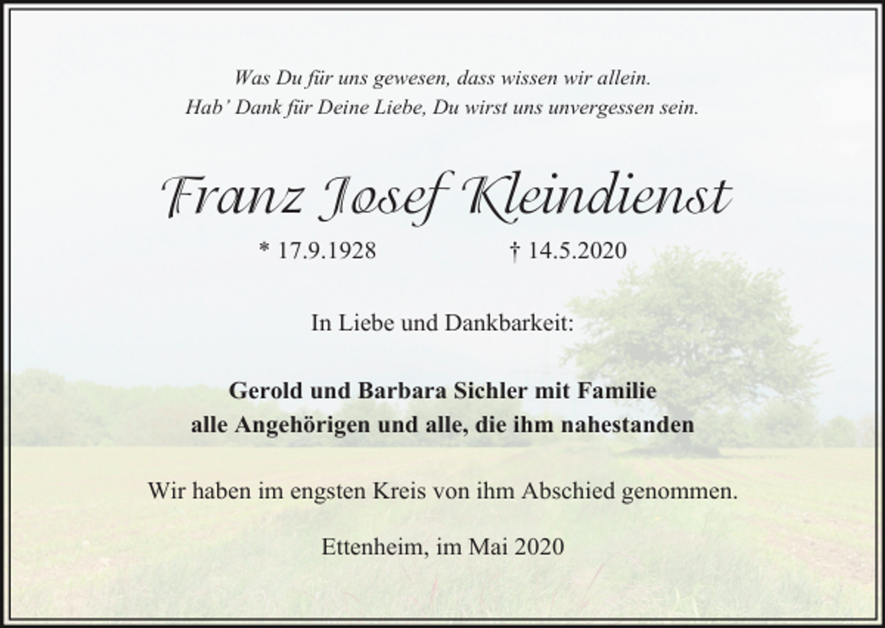 <p>Was Du für uns gewesen, dass wissen wir allein.<br />Hab’ Dank für Deine Liebe, Du wirst uns unvergessen sein.</p><p>Franz Josef Kleindienst<br />* 17.9.1928</p><p>† 14.5.2020</p><p>In Liebe und Dankbarkeit:<br />Gerold und Barbara Sichler mit Familie<br />alle Angehörigen und alle, die ihm nahestanden<br />Wir haben im engsten Kreis von ihm Abschied genommen.<br />Ettenheim, im Mai 2020</p>