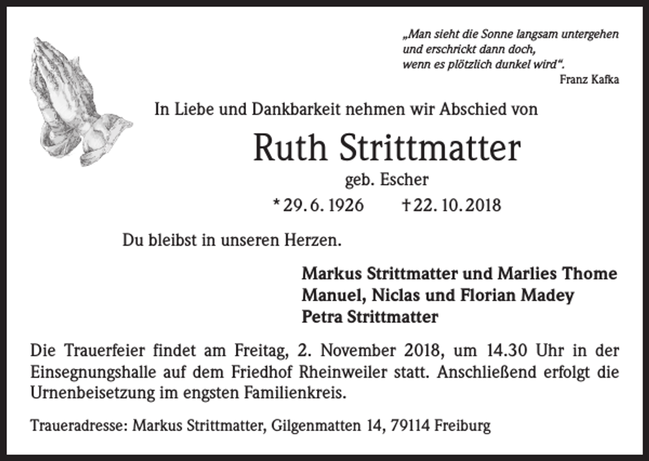 <p>„Man sieht die Sonne langsam untergehen<br />und erschrickt dann doch,<br />wenn es plötzlich dunkel wird“.</p><p>Franz Kafka</p><p>In Liebe und Dankbarkeit nehmen wir Abschied von</p><p>Ruth Strittmatter<br />geb. Escher<br />* 29. 6. 1926 † 22. 10. 2018</p><p>Du bleibst in unseren Herzen.<br />Markus Strittmatter und Marlies Thome<br />Manuel, Niclas und Florian Madey<br />Petra Strittmatter<br />Die Trauerfeier findet am Freitag, 2. November 2018, um 14.30 Uhr in der<br />­Ein­segnungshalle auf dem Friedhof Rheinweiler statt. Anschließend erfolgt die<br />­Urnenbeisetzung im engsten Familienkreis.<br />Traueradresse: Markus Strittmatter, Gilgenmatten 14, 79114 Freiburg</p>