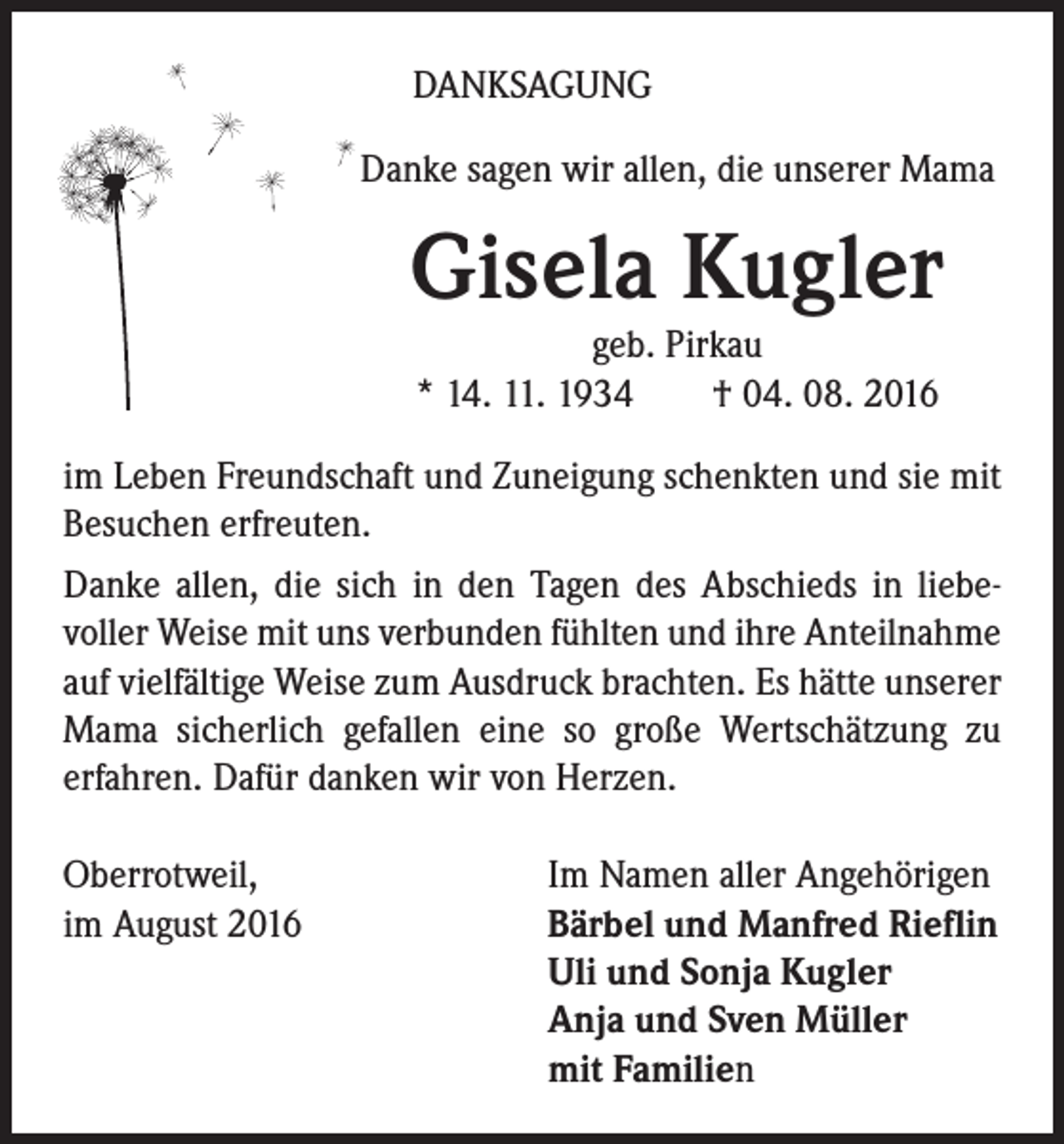 <p>DANKSAGUNG</p><p>Danke sagen wir allen, die unserer Mama</p><p>Gisela Kugler</p><p>geb. Pirkau<br />* 14. 11. 1934 † 04. 08. 2016</p><p>im Leben Freundschaft und Zuneigung schenkten und sie mit<br />Besuchen erfreuten.<br />Danke allen, die sich in den Tagen des Abschieds in liebevoller Weise mit uns verbunden fühlten und ihre Anteilnahme<br />auf vielfältige Weise zum Ausdruck brachten. Es hätte unserer<br />Mama sicherlich gefallen eine so große Wertschätzung zu<br />erfahren. Dafür danken wir von Herzen.<br />Oberrotweil,<br />im August 2016</p><p>Im Namen aller Angehörigen<br />Bärbel und Manfred Rieflin<br />Uli und Sonja Kugler<br />Anja und Sven Müller<br />mit Familien</p>