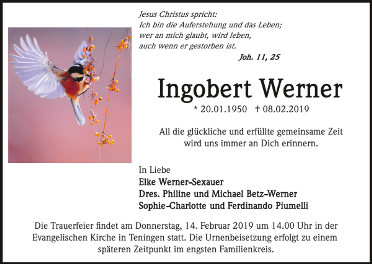 <p>Jesus Christus spricht:<br />Ich bin die Auferstehung und das Leben;<br />wer an mich glaubt, wird leben,<br />auch wenn er gestorben ist.</p><p>* 20.01.1950 † 08.02.2019<br />All die glückliche und erfüllte gemeinsame Zeit<br />wird uns immer an Dich erinnern.<br />In Liebe</p><p>Die Trauerfeier ﬁndet am Donnerstag, 14. Februar 2019 um 14.00 Uhr in der<br />Evangelischen Kirche in Teningen statt. Die Urnenbeisetzung erfolgt zu einem<br />späteren Zeitpunkt im engsten Familienkreis.</p>