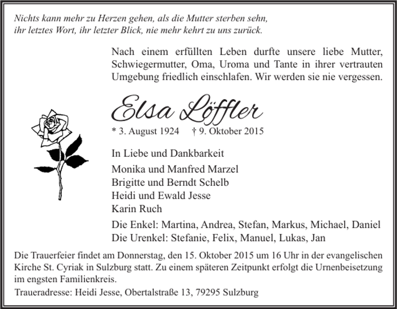 <p>Nichts kann mehr zu Herzen gehen, als die Mutter sterben sehn,<br />ihr letztes Wort, ihr letzter Blick, nie mehr kehrt zu uns zurück.</p><p>Nach einem erfüllten Leben durfte unsere liebe Mutter,<br />Schwiegermutter, Oma, Uroma und Tante in ihrer vertrauten<br />Umgebung friedlich einschlafen. Wir werden sie nie vergessen.</p><p>Elsa Löffler<br />* 3. August 1924</p><p>† 9. Oktober 2015</p><p>In Liebe und Dankbarkeit<br />Monika und Manfred Marzel<br />Brigitte und Berndt Schelb<br />Heidi und Ewald Jesse<br />Karin Ruch<br />Die Enkel: Martina, Andrea, Stefan, Markus, Michael, Daniel<br />Die Urenkel: Stefanie, Felix, Manuel, Lukas, Jan<br />Die Trauerfeier findet am Donnerstag, den 15. Oktober 2015 um 16 Uhr in der evangelischen<br />Kirche St. Cyriak in Sulzburg statt. Zu einem späteren Zeitpunkt erfolgt die Urnenbeisetzung<br />im engsten Familienkreis.<br />Traueradresse: Heidi Jesse, Obertalstraße 13, 79295 Sulzburg</p>