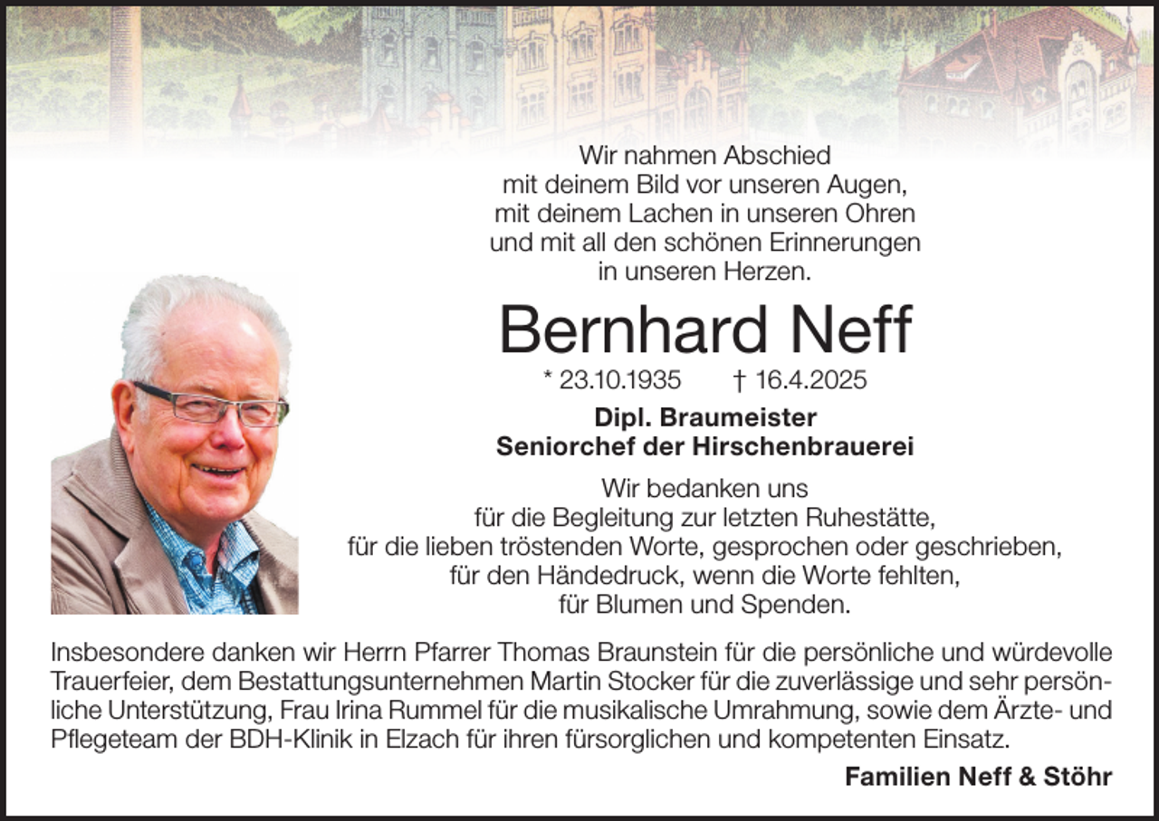 <p>Wir nahmen Abschied<br />mit deinem Bild vor unseren Augen,<br />mit deinem Lachen in unseren Ohren<br />und mit all den schönen Erinnerungen<br />in unseren Herzen.</p><p>Bernhard Neff</p><p>* 23.10.1935<br />† 16.4.2025<br />Dipl. Braumeister<br />Seniorchef der Hirschenbrauerei<br />Wir bedanken uns<br />für die Begleitung zur letzten Ruhestätte,<br />für die lieben tröstenden Worte, gesprochen oder geschrieben,<br />für den Händedruck, wenn die Worte fehlten,<br />für Blumen und Spenden.<br />Insbesondere danken wir Herrn Pfarrer Thomas Braunstein für die persönliche und würdevolle<br />Trauerfeier, dem Bestattungsunternehmen Martin Stocker für die zuverlässige und sehr persönliche Unterstützung, Frau Irina Rummel für die musikalische Umrahmung, sowie dem Ärzte- und<br />Pflegeteam der BDH-Klinik in Elzach für ihren fürsorglichen und kompetenten Einsatz.<br />Familien Neff &amp; Stöhr</p>