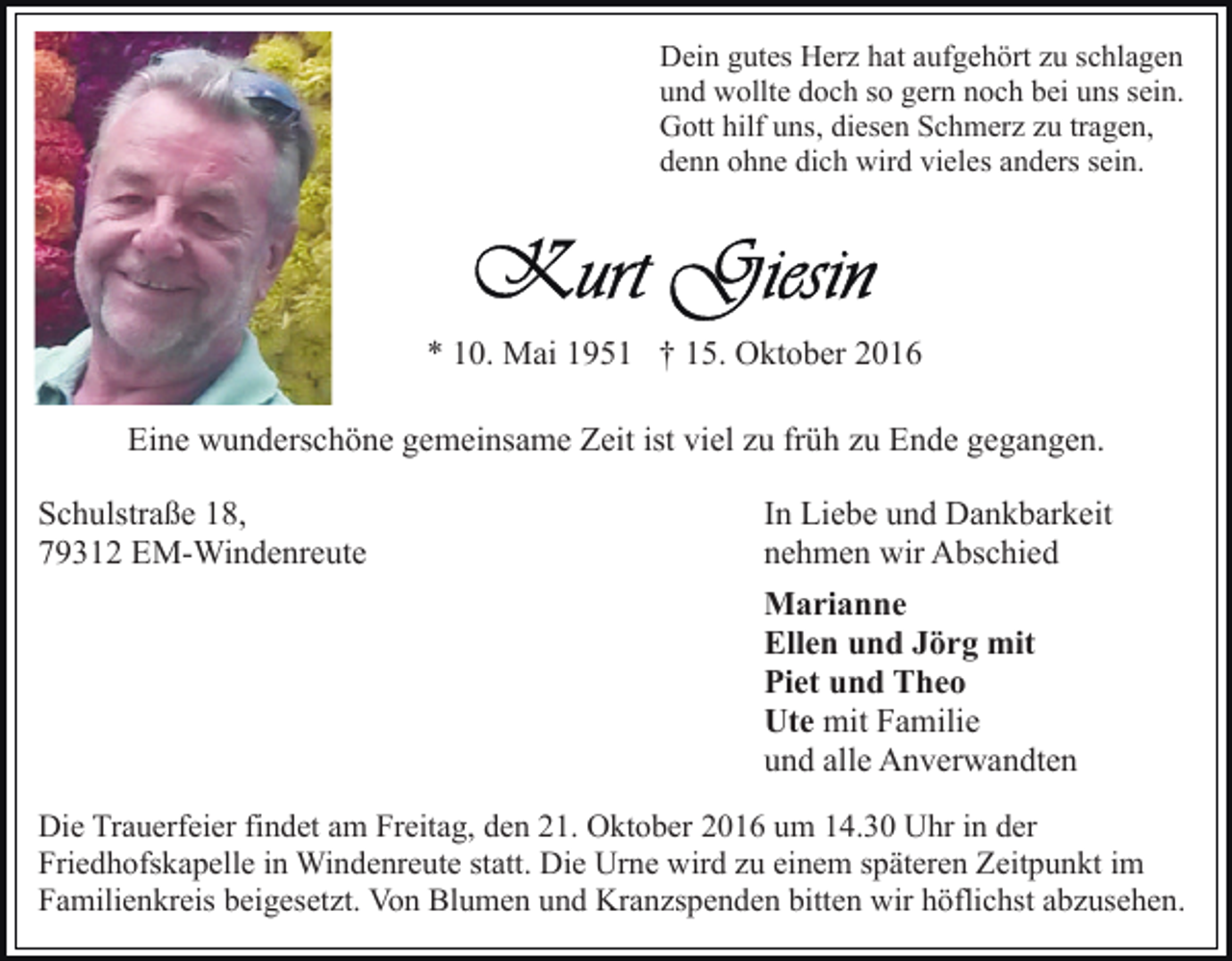 <p>Dein gutes Herz hat aufgehört zu schlagen<br />und wollte doch so gern noch bei uns sein.<br />Gott hilf uns, diesen Schmerz zu tragen,<br />denn ohne dich wird vieles anders sein.</p><p>* 10. Mai 1951 † 15. Oktober 2016<br />Eine wunderschöne gemeinsame Zeit ist viel zu früh zu Ende gegangen.<br />Schulstraße 18,<br />79312 EM-Windenreute</p><p>In Liebe und Dankbarkeit<br />nehmen wir Abschied<br />Marianne<br />Ellen und Jörg mit<br />Piet und Theo<br />Ute mit Familie<br />und alle Anverwandten</p><p>Die Trauerfeier findet am Freitag, den 21. Oktober 2016 um 14.30 Uhr in der<br />Friedhofskapelle in Windenreute statt. Die Urne wird zu einem späteren Zeitpunkt im<br />Familienkreis beigesetzt. Von Blumen und Kranzspenden bitten wir höflichst abzusehen.</p>