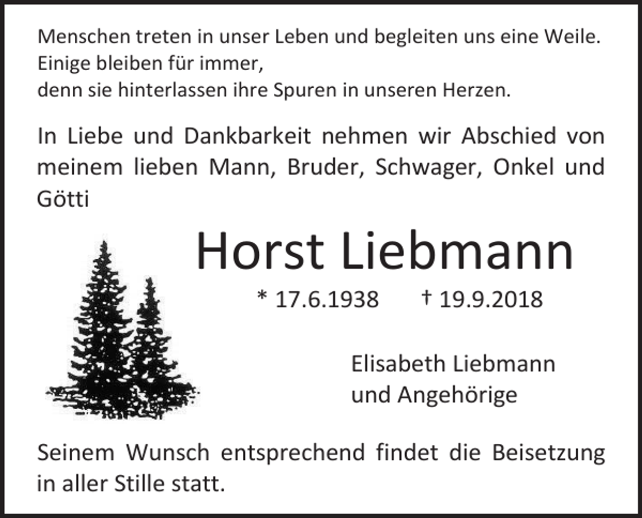 <p>Menschen treten in unser Leben und begleiten uns eine Weile.<br />Einige bleiben für immer,<br />denn sie hinterlassen ihre Spuren in unseren Herzen.</p><p>In Liebe und Dankbarkeit nehmen wir Abschied von<br />meinem lieben Mann, Bruder, Schwager, Onkel und<br />Götti</p><p>Horst Liebmann<br />* 17.6.1938</p><p>† 19.9.2018</p><p>Elisabeth Liebmann<br />und Angehörige<br />Seinem Wunsch entsprechend findet die Beisetzung<br />in aller Stille statt.</p>