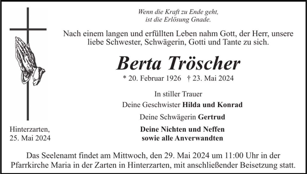 <p>Wenn die Kraft zu Ende geht,<br />ist die Erlösung Gnade.</p><p>Nach einem langen und erfüllten Leben nahm Gott, der Herr, unsere<br />liebe Schwester, Schwägerin, Gotti und Tante zu sich.</p><p>Berta Tröscher<br />* 20. Februar 1926 † 23. Mai 2024</p><p>In stiller Trauer<br />Deine Geschwister Hilda und Konrad<br />Deine Schwägerin Gertrud<br />Hinterzarten,<br />25. Mai 2024</p><p>Deine Nichten und Neffen<br />sowie alle Anverwandten</p><p>Das Seelenamt findet am Mittwoch, den 29. Mai 2024 um 11:00 Uhr in der<br />Pfarrkirche Maria in der Zarten in Hinterzarten, mit anschließender Beisetzung statt.</p>