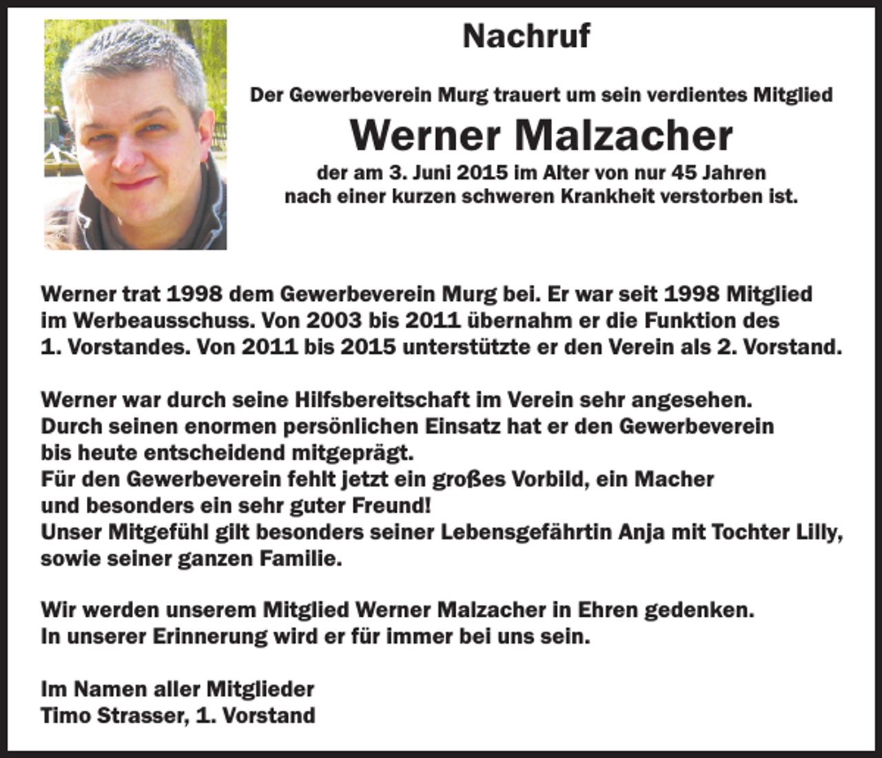 <p>Nachruf<br />Der Gewerbeverein Murg trauert um sein verdientes Mitglied</p><p>Werner Malzacher</p><p>der am 3. Juni 2015 im Alter von nur 45 Jahren<br />nach einer kurzen schweren Krankheit verstorben ist.</p><p>Werner trat 1998 dem Gewerbeverein Murg bei. Er war seit 1998 Mitglied<br />im Werbeausschuss. Von 2003 bis 2011 übernahm er die Funktion des<br />1. Vorstandes. Von 2011 bis 2015 unterstützte er den Verein als 2. Vorstand.<br />Werner war durch seine Hilfsbereitschaft im Verein sehr angesehen.<br />Durch seinen enormen persönlichen Einsatz hat er den Gewerbeverein<br />bis heute entscheidend mitgeprägt.<br />Für den Gewerbeverein fehlt jetzt ein großes Vorbild, ein Macher<br />und besonders ein sehr guter Freund!<br />Unser Mitgefühl gilt besonders seiner Lebensgefährtin Anja mit Tochter Lilly,<br />sowie seiner ganzen Familie.<br />Wir werden unserem Mitglied Werner Malzacher in Ehren gedenken.<br />In unserer Erinnerung wird er für immer bei uns sein.<br />Im Namen aller Mitglieder<br />Timo Strasser, 1. Vorstand</p>