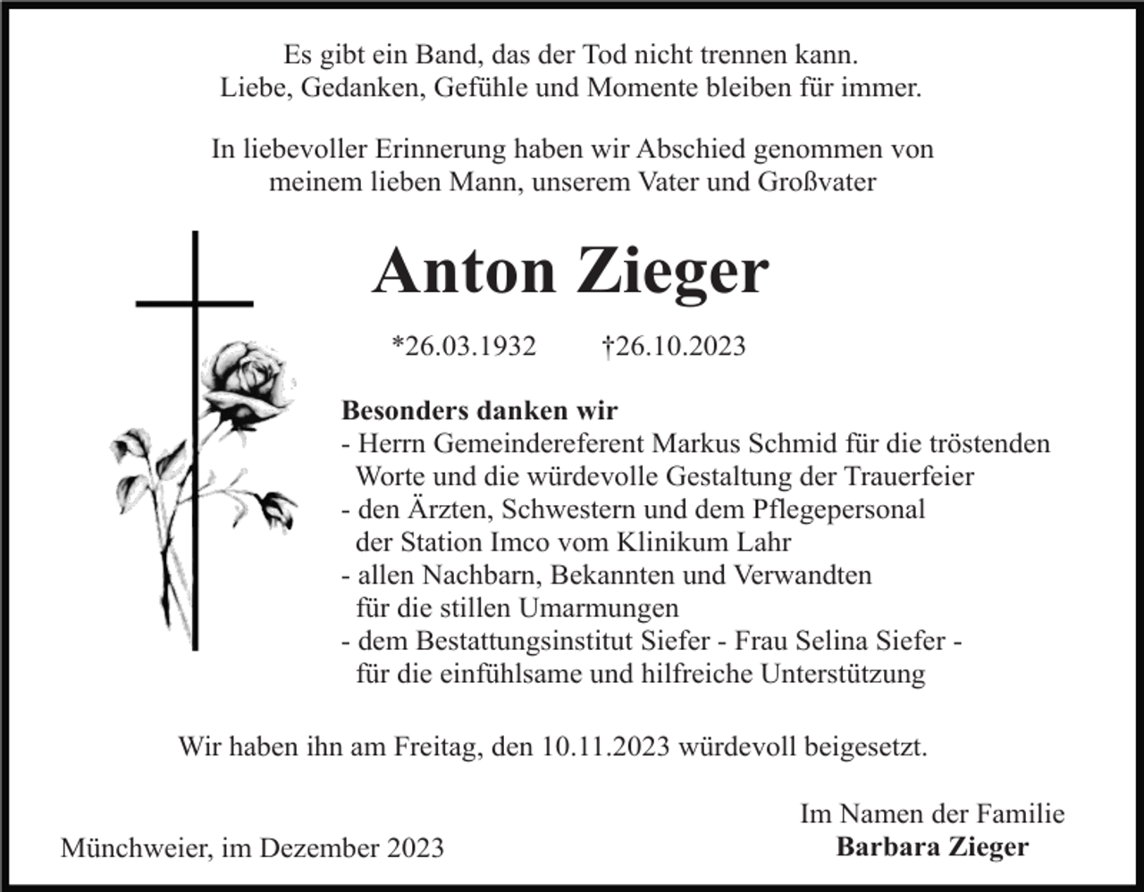 <p>Es gibt ein Band, das der Tod nicht trennen kann.<br />Liebe, Gedanken, Gefühle und Momente bleiben für immer.<br />In liebevoller Erinnerung haben wir Abschied genommen von<br />meinem lieben Mann, unserem Vater und Großvater</p><p>Anton Zieger<br />*26.03.1932</p><p>†26.10.2023</p><p>Besonders danken wir<br />- Herrn Gemeindereferent Markus Schmid für die tröstenden<br />Worte und die würdevolle Gestaltung der Trauerfeier<br />- den Ärzten, Schwestern und dem Pflegepersonal<br />der Station Imco vom Klinikum Lahr<br />- allen Nachbarn, Bekannten und Verwandten<br />für die stillen Umarmungen<br />- dem Bestattungsinstitut Siefer - Frau Selina Siefer für die einfühlsame und hilfreiche Unterstützung<br />Wir haben ihn am Freitag, den 10.11.2023 würdevoll beigesetzt.<br />Münchweier, im Dezember 2023</p><p>Im Namen der Familie<br />Barbara Zieger</p>