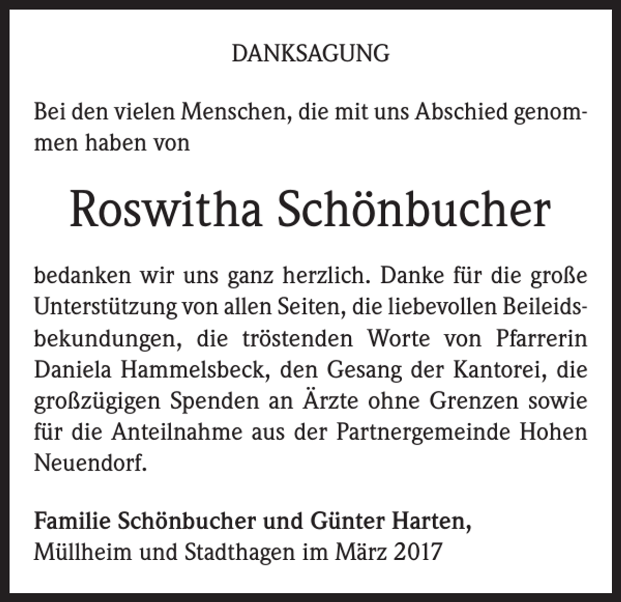 <p>DANKSAGUNG<br />Bei den vielen Menschen, die mit uns Abschied genom­<br />men haben von</p><p>Roswitha Schönbucher<br />bedanken wir uns ganz herzlich. Danke für die große<br />Unterstützung von allen Seiten, die liebevollen Beileids­<br />bekundungen, die tröstenden Worte von Pfarrerin<br />Daniela Hammelsbeck, den Gesang der Kantorei, die<br />großzügigen Spenden an Ärzte ohne Grenzen sowie<br />für die Anteilnahme aus der Partnergemeinde Hohen<br />Neuendorf.<br />Familie Schönbucher und Günter Harten,<br />Müllheim und Stadthagen im März 2017</p>