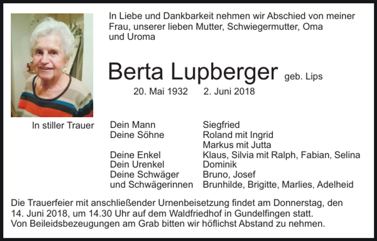 <p>In<br />I n Liebe<br />Li e b e und<br />u n d Dankbarkeit<br />D a n k b ar keit nnehmen<br />e h m e n wir<br />wir Abschied<br />A b s c hi e d vvon<br />o n meiner<br />m ei n er<br />Fr<br />Frau,<br />a u, uunserer<br />n s er er lilieben<br />e b e n Mutter,<br />M utt er, Schwiegermutter,<br />S c h wi e g er m utt er, Oma<br />O ma<br />uund<br />n d Uroma<br />Ur o m a</p><p>BBerta<br />ert a LLupberger<br />u p b er g er<br />220.<br />0. Mai<br />M ai 11</p><p>IInn stiller<br />still er Trauer<br />Tr a u er</p><p>DDein<br />ei n Mann<br />Mann<br />DDeine<br />ei n e SSöhne<br />öhne<br />DDeine<br />ei n e EEnkel<br />n k el<br />DDein<br />ei n Ur<br />e n k el<br />Urenkel<br />DDeine<br />ei n e SSchwäger<br />c h w ä g er<br />uund<br />n d Schwägerinnen<br />S c h w ä g eri n n e n</p><p>g e b. Li<br />ps<br />geb.<br />Lips</p><p>2.<br />u n i<br />2. JJuni</p><p>Si<br />e gfri e d<br />Siegfried<br />RRoland<br />ol a n d mit<br />mit I Ingrid<br />n gri d<br />MMarkus<br />ar k u s mit<br />utt a<br />mitJ Jutta<br />Kl<br />a u s, Sil<br />vi a mit<br />mit Ralph,<br />R al p h, Fabian<br />F a bi a n , Selina<br />S eli n a<br />Klaus,<br />Silvia<br />Dominik<br />D o mi ni k<br />Bruno,<br />Br u n o, JJosef<br />o s ef<br />Brunhilde,<br />Br u n hil d e, Bri<br />Brigitte,<br />gitt e, Marlies<br />M ar li e s, Adelheid<br />A d el h ei d</p><p>Di e TrTrauerfeier<br />Die<br />a u erf ei er mit<br />mit aanschließender<br />n s c hli e ß e n d er Urnenbeisetzung<br />Ur n e n b ei s et z u n g fifindet<br />n d et aam<br />m Donnerstag,<br />D o n n er st a g, dden<br />en<br />114.<br />4. JJuni<br />u ni 22018,<br />0 1 8, uum<br />m 114.30<br />4. 3 0 Uhr<br />U hr aauf<br />uf ddem<br />e m Waldfriedhof<br />W al dfri e d h of i in<br />n Gundelfingen<br />G u n d elfi n g e n sstatt.<br />t att.<br />VVon<br />o n BBeileidsbezeugungen<br />eil ei d s b e z e u g u n g e n aam<br />m Grab<br />Gr a b bitt<br />bitten<br />e n wir<br />wir hhöflichst<br />öfli c h st Abstand<br />A b st a n d zzu<br />u nnehmen.<br />e h m e n.</p>