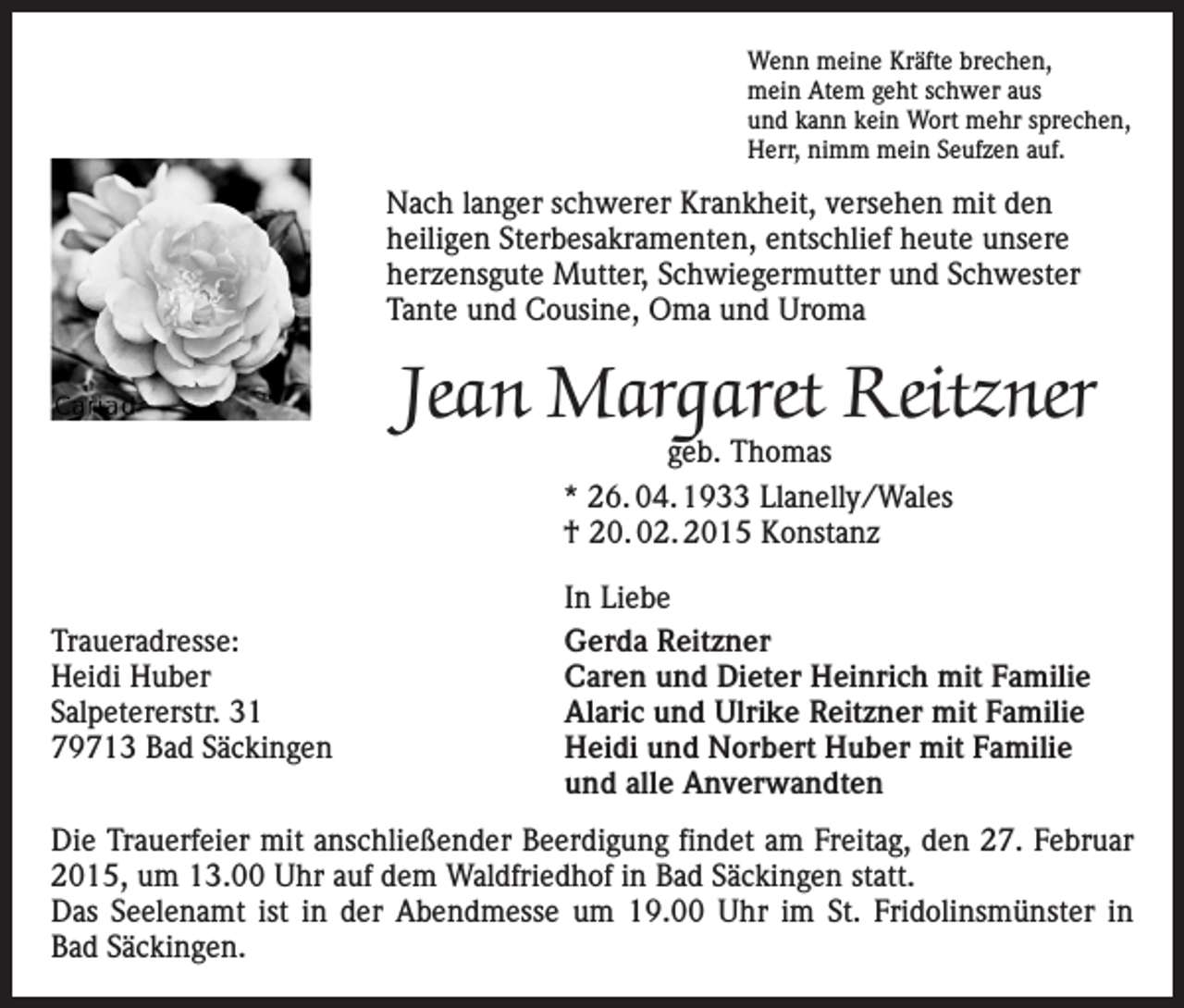 <p>Wenn meine Kräfte brechen,<br />mein Atem geht schwer aus<br />und kann kein Wort mehr sprechen,<br />Herr, nimm mein Seufzen auf.</p><p>Nach langer schwerer Krankheit, versehen mit den<br />heiligen Sterbesakramenten, entschlief heute unsere<br />herzensgute Mutter, Schwiegermutter und Schwester<br />Tante und Cousine, Oma und Uroma</p><p>Jean Margaret Reitzner<br />geb. Thomas<br />* 26. 04. 1933 Llanelly/Wales<br />† 20. 02. 2015 Konstanz</p><p>Traueradresse:<br />Heidi Huber<br />Salpetererstr. 31<br />79713 Bad Säckingen</p><p>In Liebe<br />Gerda Reitzner<br />Caren und Dieter Heinrich mit Familie<br />Alaric und Ulrike Reitzner mit Familie<br />Heidi und Norbert Huber mit Familie<br />und alle Anverwandten</p><p>Die Trauerfeier mit anschließender Beerdigung findet am Freitag, den 27. Februar<br />2015, um 13.00 Uhr auf dem Waldfriedhof in Bad Säckingen statt.<br />Das Seelenamt ist in der Abendmesse um 19.00 Uhr im St. Fridolinsmünster in<br />Bad Säckingen.</p>