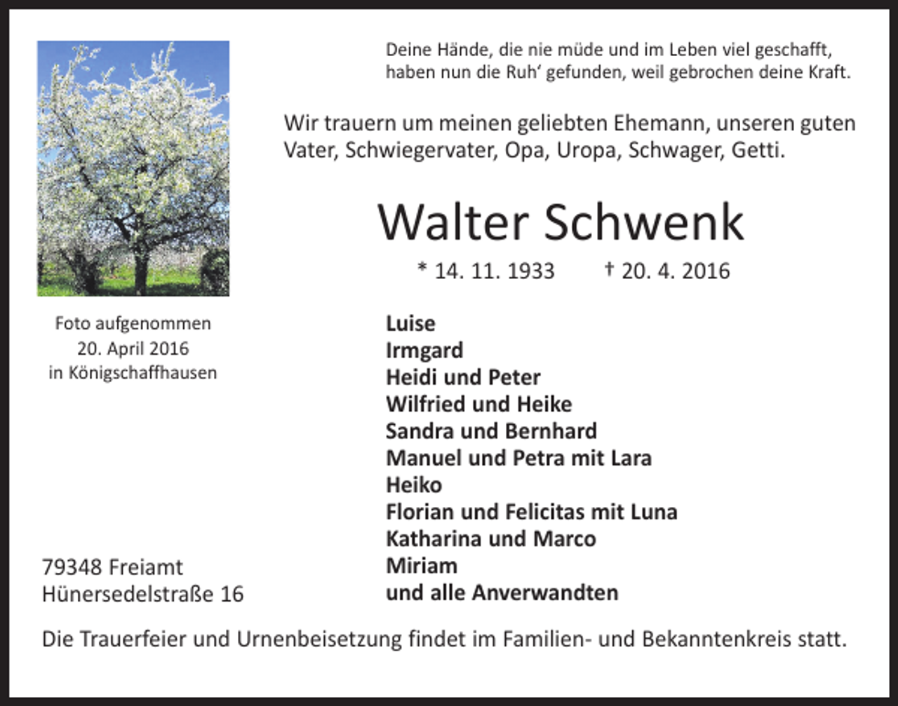 <p>Deine Hände, die nie müde und im Leben viel geschafft,<br />haben nun die Ruh‘ gefunden, weil gebrochen deine Kraft.</p><p>Wir trauern um meinen geliebten Ehemann, unseren guten<br />Vater, Schwiegervater, Opa, Uropa, Schwager, Getti.</p><p>Walter Schwenk<br />* 14. 11. 1933 † 20. 4. 2016</p><p>Foto aufgenommen<br />20. April 2016<br />in Königschaffhausen</p><p>79348 Freiamt<br />Hünersedelstraße 16</p><p>Luise<br />Irmgard<br />Heidi und Peter<br />Wilfried und Heike<br />Sandra und Bernhard<br />Manuel und Petra mit Lara<br />Heiko<br />Florian und Felicitas mit Luna<br />Katharina und Marco<br />Miriam<br />und alle Anverwandten</p><p>Die Trauerfeier und Urnenbeisetzung findet im Familien- und Bekanntenkreis statt.</p>