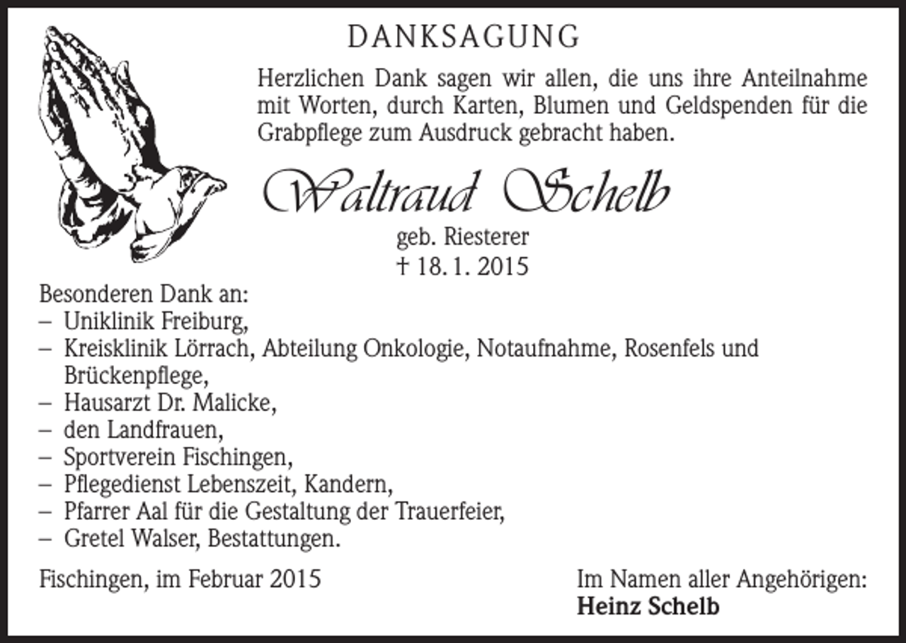 <p>DANKSAGUNG<br />Herzlichen Dank sagen wir allen, die uns ihre Anteilnahme<br />mit Worten, durch Karten, Blumen und Geldspenden für die<br />Grabpflege zum Ausdruck gebracht haben.</p><p>Waltraud Schelb<br />geb. Riesterer<br />† 18. 1. 2015</p><p>Besonderen Dank an:<br />– Uniklinik Freiburg,<br />– Kreisklinik Lörrach, Abteilung Onkologie, Notaufnahme, Rosenfels und<br />­Brückenpflege,<br />– Hausarzt Dr. Malicke,<br />– den Landfrauen,<br />– Sportverein Fischingen,<br />– Pflegedienst Lebenszeit, Kandern,<br />– Pfarrer Aal für die Gestaltung der Trauerfeier,<br />– Gretel Walser, Bestattungen.<br />Fischingen, im Februar 2015</p><p>Im Namen aller Angehörigen:<br />Heinz Schelb</p>
