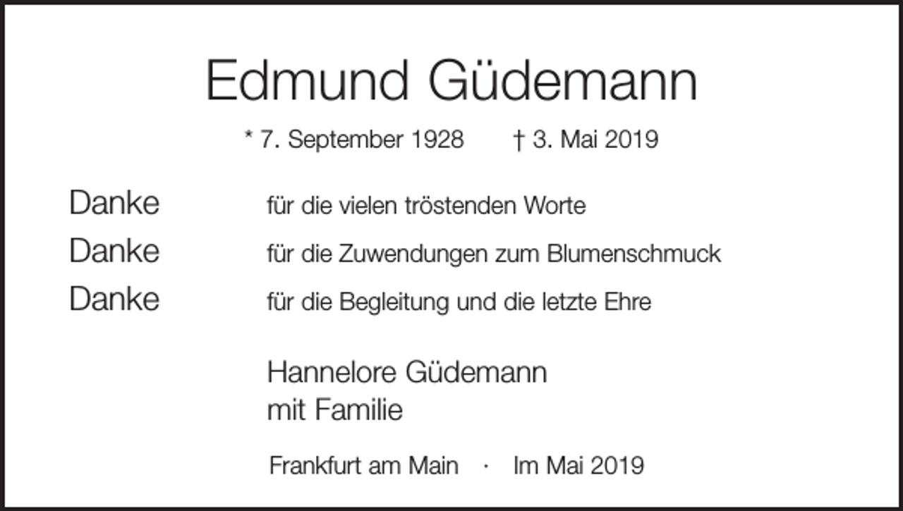 <p>Edmund Güdemann<br />* 7. September 1928 † 3. Mai 2019</p><p>Danke<br />Danke<br />Danke</p><p>für die vielen tröstenden Worte<br />für die Zuwendungen zum Blumenschmuck<br />für die Begleitung und die letzte Ehre</p><p>Hannelore Güdemann<br />mit Familie</p><p>Frankfurt am Main · Im Mai 2019</p>