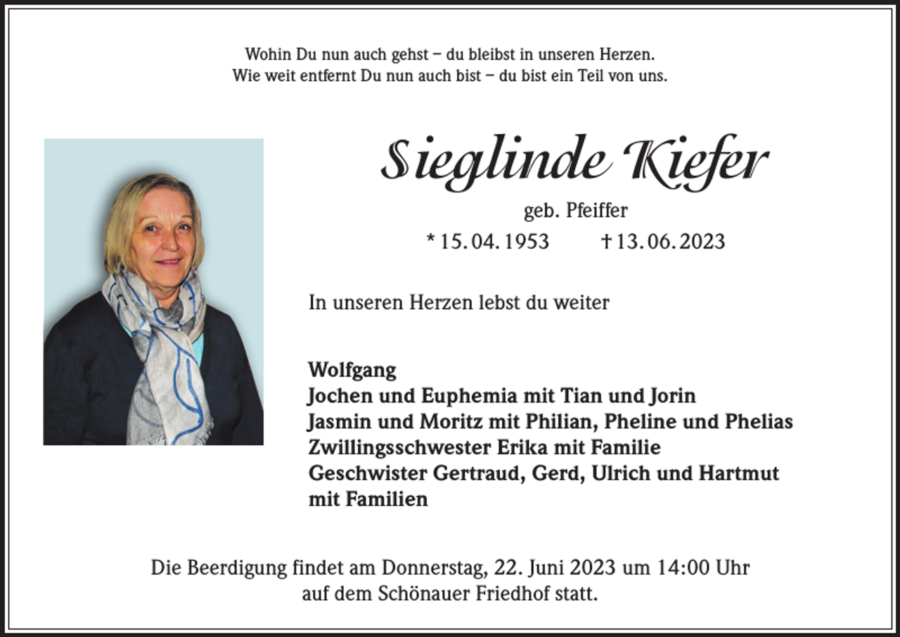 <p>Wohin Du nun auch gehst – du bleibst in unseren Herzen.<br />Wie weit entfernt Du nun auch bist – du bist ein Teil von uns.</p><p>Sieglinde Kiefer<br />geb. Pfeiffer<br />* 15. 04. 1953<br />† 13. 06. 2023<br />In unseren Herzen lebst du weiter<br />Wolfgang<br />Jochen und Euphemia mit Tian und Jorin<br />Jasmin und Moritz mit Philian, Pheline und Phelias<br />Zwillingsschwester Erika mit Familie<br />Geschwister Gertraud, Gerd, Ulrich und Hartmut<br />mit Familien<br />Die Beerdigung findet am Donnerstag, 22. Juni 2023 um 14:00 Uhr<br />auf dem Schönauer Friedhof statt.</p>
