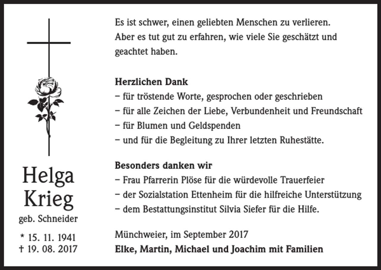 <p>Es ist schwer, einen geliebten Menschen zu verlieren.<br />Aber es tut gut zu erfahren, wie viele Sie geschätzt und<br />geachtet haben.<br />Herzlichen Dank<br />– für tröstende Worte, gesprochen oder geschrieben<br />– für alle Zeichen der Liebe, Verbundenheit und Freundschaft<br />– für Blumen und Geldspenden<br />– und für die Begleitung zu Ihrer letzten Ruhestätte.</p><p>Helga<br />Krieg<br />geb. Schneider<br />* 15. 11. 1941<br />† 19. 08. 2017</p><p>Besonders danken wir<br />– Frau Pfarrerin Plöse für die würdevolle Trauerfeier<br />– der Sozialstation Ettenheim für die hilfreiche Unterstützung<br />– dem Bestattungsinstitut Silvia Siefer für die Hilfe.<br />Münchweier, im September 2017<br />Elke, Martin, Michael und Joachim mit Familien</p>