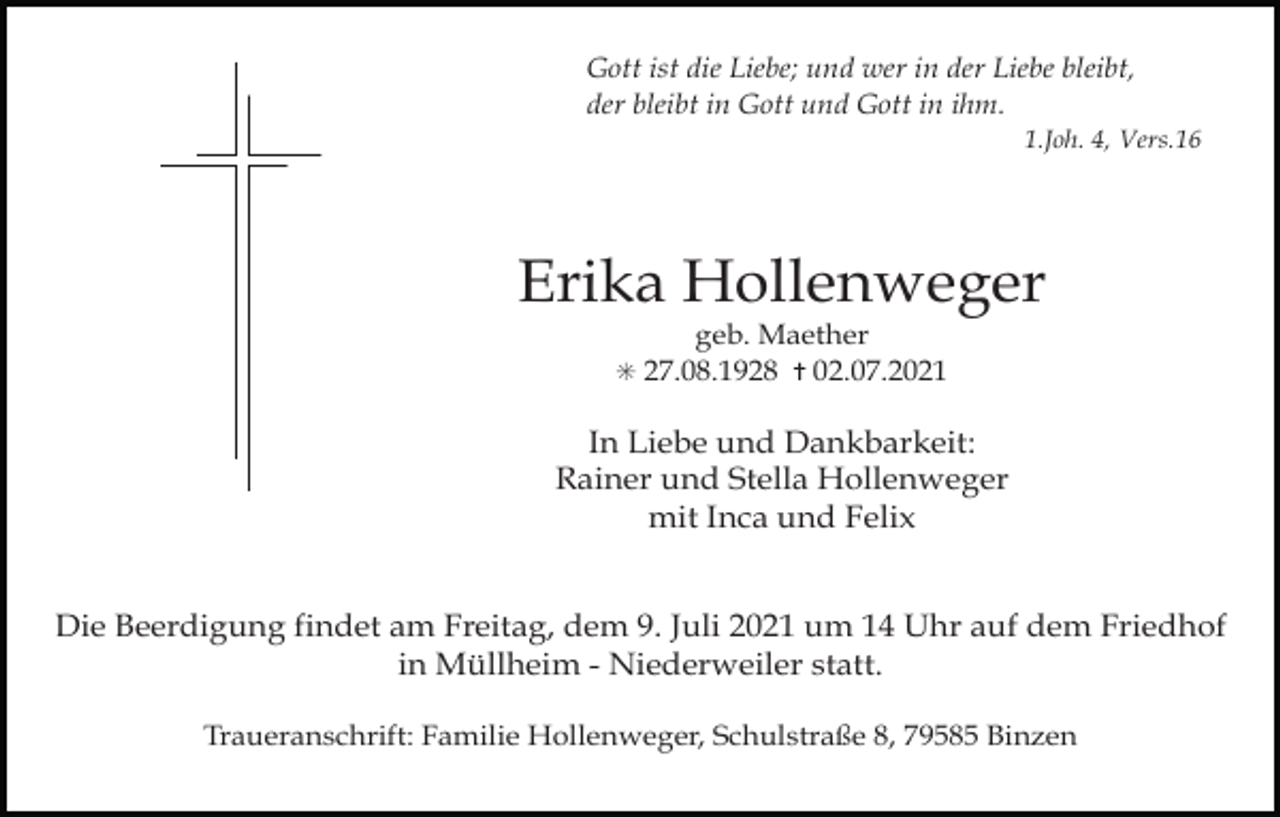 <p>Gott ist die Liebe; und wer in der Liebe bleibt,<br />der bleibt in Gott und Gott in ihm.<br />1.Joh. 4, Vers.16</p><p>Erika Hollenweger<br />geb. Maether<br />✳ 27.08.1928 ✝ 02.07.2021</p><p>Tod001.eps</p><p>In Liebe und Dankbarkeit:<br />Rainer und Stella Hollenweger<br />mit Inca und Felix</p><p>Tod002.eps</p><p>Tod003.eps</p><p>Tod004.tif</p><p>Die Beerdigung findet am Freitag, dem 9. Juli 2021 um 14 Uhr auf dem Friedhof<br />in Müllheim - Niederweiler statt.<br />Traueranschrift: Familie Hollenweger, Schulstraße 8, 79585 Binzen</p>