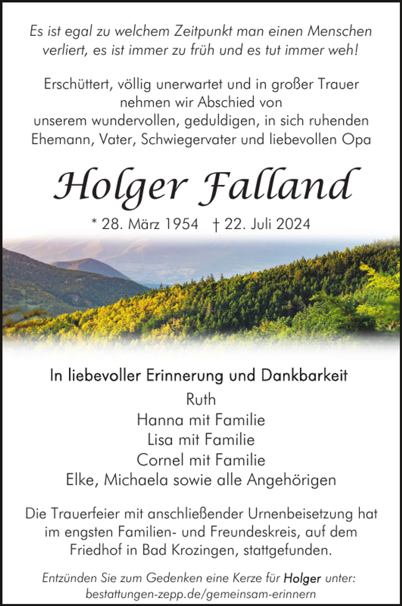 <p>Es ist egal zu welchem Zeitpunkt man einen Menschen<br />verliert, es ist immer zu früh und es tut immer weh!<br />Erschüttert, völlig unerwartet und in großer Trauer<br />nehmen wir Abschied von<br />unserem wundervollen, geduldigen, in sich ruhenden<br />Ehemann, Vater, Schwiegervater und liebevollen Opa</p><p>Holger Falland<br />* 28. März 1954 † 22. Juli 2024</p><p>Ruth<br />Hanna mit Familie<br />Lisa mit Familie<br />Cornel mit Familie<br />Elke, Michaela sowie alle Angehörigen<br />Die Trauerfeier mit anschließender Urnenbeisetzung hat<br />im engsten Familien- und Freundeskreis, auf dem<br />Friedhof in Bad Krozingen, stattgefunden.<br />Entzünden Sie zum Gedenken eine Kerze für<br />unter:<br />bestattungen-zepp.de/gemeinsam-erinnern</p>