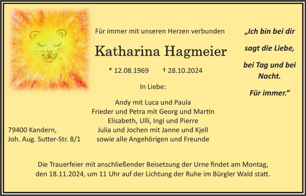 <p>Für immer mit unseren Herzen verbunden</p>
<p>„Ich bin bei dir</p>
<p>Katharina Hagmeier</p>
<p>sagt die Liebe,</p>
<p>* 12.08.1969</p>
<p>† 28.10.2024</p>
<p>In Liebe:</p>
<p>79400 Kandern,<br />Joh. Aug. Sutter-Str. 8/1</p>
<p>bei Tag und bei<br />Nacht.<br />Für immer.“</p>
<p>Andy mit Luca und Paula<br />Frieder und Petra mit Georg und Martin<br />Elisabeth, Ulli, Ingi und Pierre<br />Julia und Jochen mit Janne und Kjell<br />sowie alle Angehörigen und Freunde</p>
<p>Die Trauerfeier mit anschließender Beisetzung der Urne ﬁndet am Montag,<br />den 18.11.2024, um 11 Uhr auf der Lichtung der Ruhe im Bürgler Wald sta�.</p>