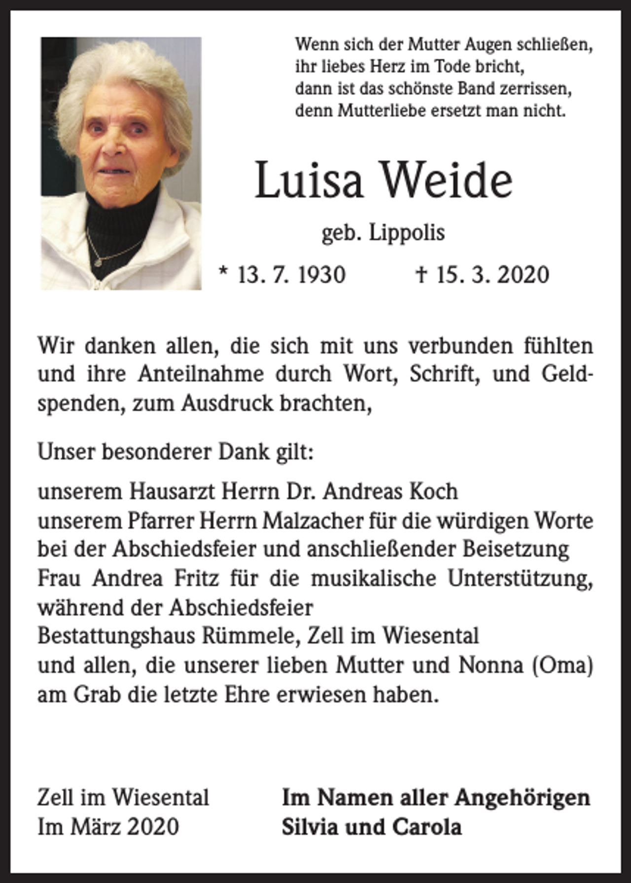 <p>Wenn sich der Mutter Augen schließen,<br />ihr liebes Herz im Tode bricht,<br />dann ist das schönste Band zerrissen,<br />denn Mutterliebe ersetzt man nicht.</p><p>Luisa Weide<br />geb. Lippolis<br />* 13. 7. 1930</p><p>† 15. 3. 2020</p><p>Wir danken allen, die sich mit uns verbunden fühlten<br />und ihre Anteilnahme durch Wort, Schrift, und Geldspenden, zum Ausdruck brachten,<br />Unser besonderer Dank gilt:<br />unserem Hausarzt Herrn Dr. Andreas Koch<br />unserem Pfarrer Herrn Malzacher für die würdigen Worte<br />bei der Abschiedsfeier und anschließender Beisetzung<br />Frau Andrea Fritz für die musikalische Unterstützung,<br />während der Abschiedsfeier<br />Bestattungshaus Rümmele, Zell im Wiesental<br />und allen, die unserer lieben Mutter und Nonna (Oma)<br />am Grab die letzte Ehre erwiesen haben.</p><p>Zell im Wiesental<br />Im März 2020</p><p>Im Namen aller Angehörigen<br />Silvia und Carola</p>