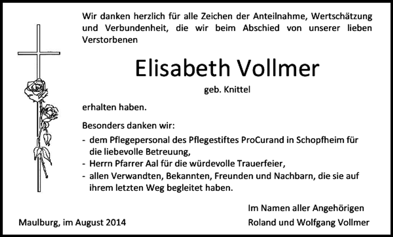 <p>Wir danken herzlich für alle Zeichen der Anteilnahme, Wertschätzung<br />und Verbundenheit, die wir beim Abschied von unserer lieben<br />Verstorbenen</p><p>Elisabeth Vollmer<br />geb. Knittel</p><p>erhalten haben.<br />Besonders danken wir:<br />- dem Pflegepersonal des Pflegestiftes ProCurand in Schopfheim für<br />die liebevolle Betreuung,<br />- Herrn Pfarrer Aal für die würdevolle Trauerfeier,<br />- allen Verwandten, Bekannten, Freunden und Nachbarn, die sie auf<br />ihrem letzten Weg begleitet haben.<br />Maulburg, im August 2014</p><p>Im Namen aller Angehörigen<br />Roland und Wolfgang Vollmer</p>