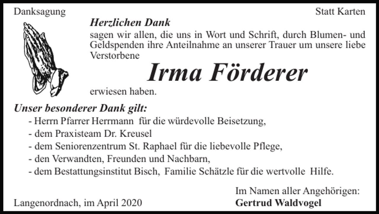 <p>Danksagung</p><p>Statt Karten</p><p>Herzlichen Dank</p><p>sagen wir allen, die uns in Wort und Schrift, durch Blumen- und<br />Geldspenden ihre Anteilnahme an unserer Trauer um unsere liebe<br />Verstorbene</p><p>Irma Förderer</p><p>erwiesen haben.</p><p>Unser besonderer Dank gilt:<br />- Herrn Pfarrer Herrmann für die würdevolle Beisetzung,<br />- dem Praxisteam Dr. Kreusel<br />- dem Seniorenzentrum St. Raphael für die liebevolle Pflege,<br />- den Verwandten, Freunden und Nachbarn,<br />- dem Bestattungsinstitut Bisch, Familie Schätzle für die wertvolle Hilfe.<br />Langenordnach, im April 2020</p><p>Im Namen aller Angehörigen:<br />Gertrud Waldvogel</p>