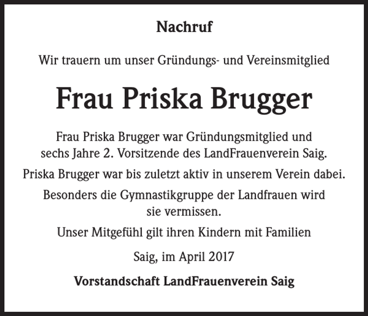 <p>Nachruf<br />Wir trauern um unser Gründungs- und Vereinsmitglied</p><p>Frau Priska Brugger<br />Frau Priska Brugger war Gründungsmitglied und<br />sechs Jahre 2. Vorsitzende des LandFrauenverein Saig.<br />Priska Brugger war bis zuletzt aktiv in unserem Verein dabei.<br />Besonders die Gymnastikgruppe der Landfrauen wird<br />sie vermissen.<br />Unser Mitgefühl gilt ihren Kindern mit Familien<br />Saig, im April 2017<br />Vorstandschaft LandFrauenverein Saig</p>