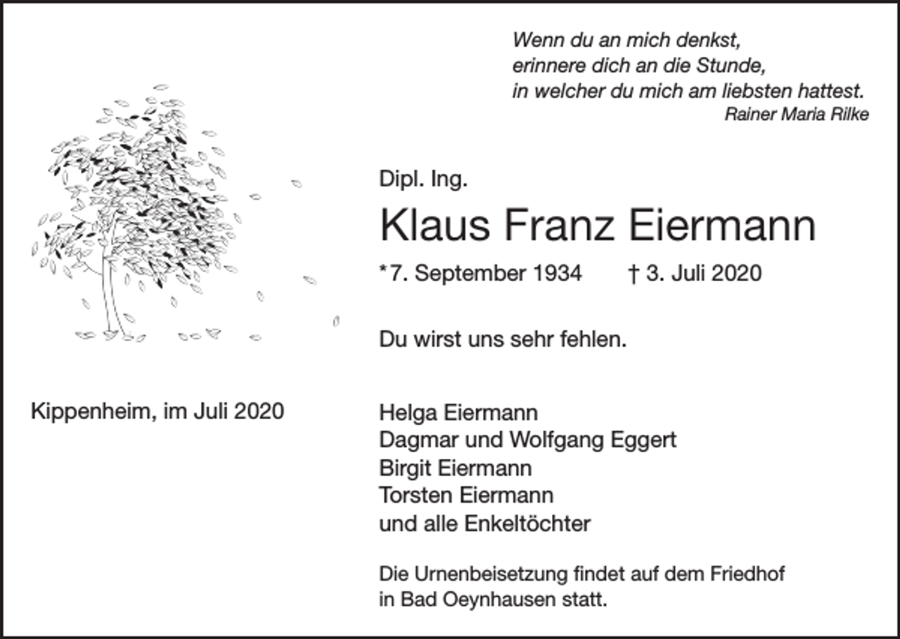 <p>Wenn du an mich denkst,<br />erinnere dich an die Stunde,<br />in welcher du mich am liebsten hattest.</p><p>Rainer Maria Rilke</p><p>Dipl. Ing.</p><p>Klaus Franz Eiermann<br />* 7. September 1934 † 3. Juli 2020<br />Du wirst uns sehr fehlen.<br />Kippenheim, im Juli 2020</p><p>Helga Eiermann<br />Dagmar und Wolfgang Eggert<br />Birgit Eiermann<br />Torsten Eiermann<br />und alle Enkeltöchter<br />Die Urnenbeisetzung findet auf dem Friedhof<br />in Bad Oeynhausen statt.</p>
