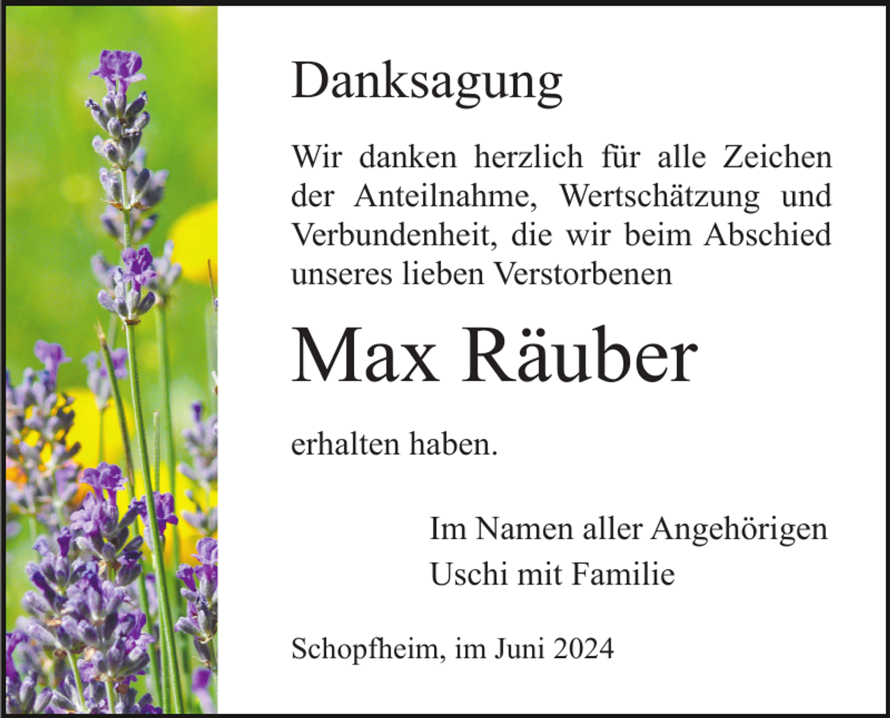 <p>Danksagung<br />Wir danken herzlich für alle Zeichen<br />der Anteilnahme, Wertschätzung und<br />Verbundenheit, die wir beim Abschied<br />unseres lieben Verstorbenen</p><p>Max Räuber<br />erhalten haben.<br />Im Namen aller Angehörigen<br />Uschi mit Familie<br />Schopfheim, im Juni 2024</p>