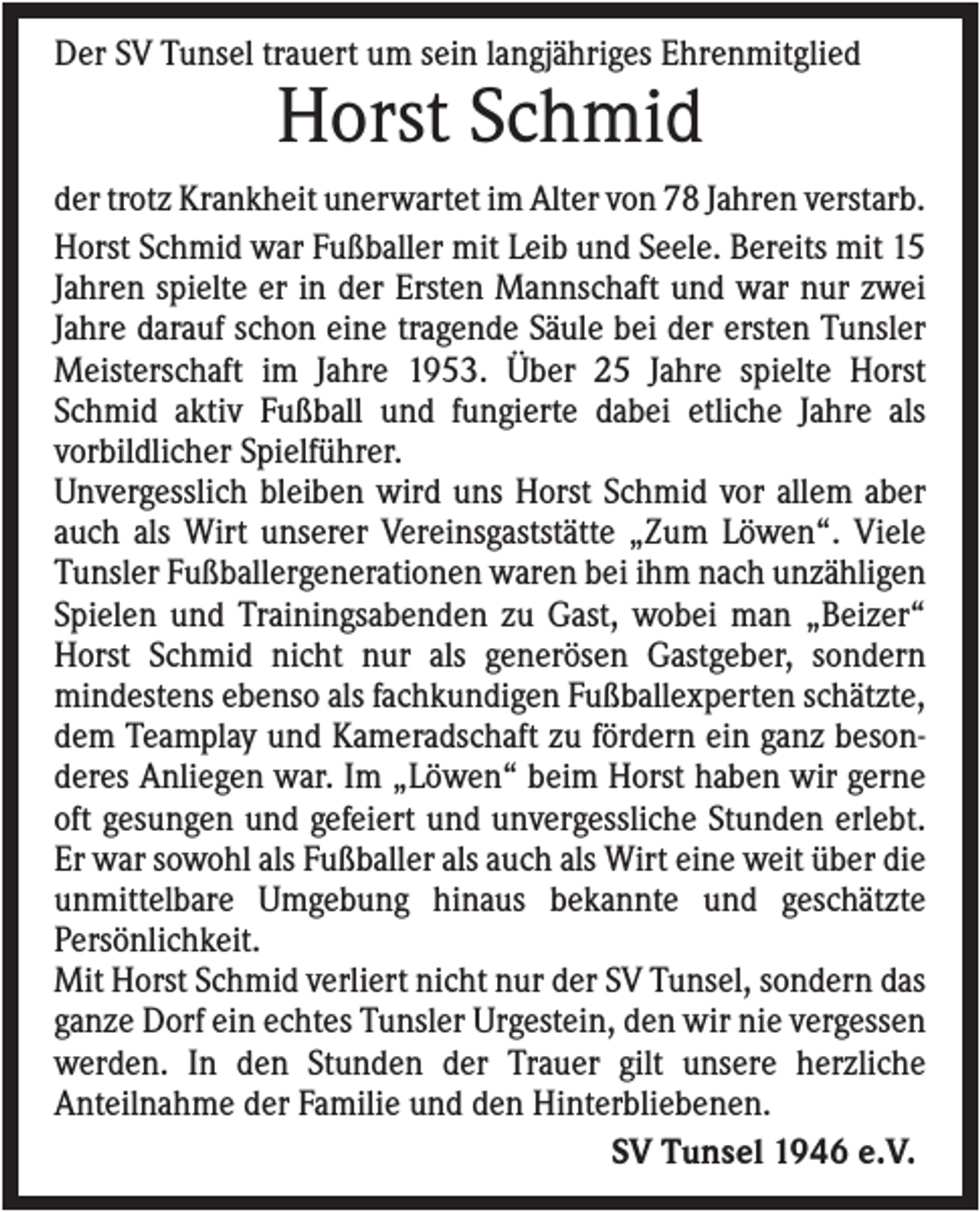 <p>Der SV Tunsel trauert um sein langjähriges Ehrenmitglied</p><p>Horst Schmid<br />der trotz Krankheit unerwartet im Alter von 78 Jahren verstarb.<br />Horst Schmid war Fußballer mit Leib und Seele. Bereits mit 15<br />Jahren spielte er in der Ersten Mannschaft und war nur zwei<br />Jahre darauf schon eine tragende Säule bei der ersten Tunsler<br />Meisterschaft im Jahre 1953. Über 25 Jahre spielte Horst<br />Schmid aktiv Fußball und fungierte dabei etliche Jahre als<br />vorbildlicher Spielführer.<br />Unvergesslich bleiben wird uns Horst Schmid vor allem aber<br />auch als Wirt unserer Vereinsgaststätte „Zum Löwen“. Viele<br />Tunsler Fußballergenerationen waren bei ihm nach unzähligen<br />Spielen und Trainingsabenden zu Gast, wobei man „Beizer“<br />Horst Schmid nicht nur als generösen Gastgeber, sondern<br />mindestens ebenso als fachkundigen Fußballexperten schätzte,<br />dem Teamplay und Kameradschaft zu fördern ein ganz besonderes Anliegen war. Im „Löwen“ beim Horst haben wir gerne<br />oft gesungen und gefeiert und unvergessliche Stunden erlebt.<br />Er war sowohl als Fußballer als auch als Wirt eine weit über die<br />unmittelbare Umgebung hinaus bekannte und geschätzte<br />Persönlichkeit.<br />Mit Horst Schmid verliert nicht nur der SV Tunsel, sondern das<br />ganze Dorf ein echtes Tunsler Urgestein, den wir nie vergessen<br />werden. In den Stunden der Trauer gilt unsere herzliche<br />Anteilnahme der Familie und den Hinterbliebenen.<br />SV Tunsel 1946 e.V.</p>