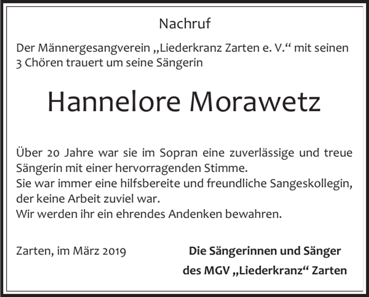 <p>Nachruf<br />Der Männergesangverein „Liederkranz Zarten e. V.“ mit seinen<br />3 Chören trauert um seine Sängerin</p><p>Hannelore Morawetz<br />Über 20 Jahre war sie im Sopran eine zuverlässige und treue<br />Sängerin mit einer hervorragenden Stimme.<br />Sie war immer eine hilfsbereite und freundliche Sangeskollegin,<br />der keine Arbeit zuviel war.<br />Wir werden ihr ein ehrendes Andenken bewahren.<br />Zarten, im März 2019</p><p>Die Sängerinnen und Sänger<br />des MGV „Liederkranz“ Zarten</p>