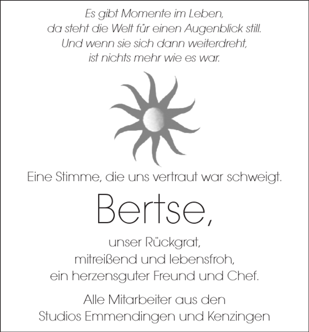 <p>Es gibt Momente im Leben,<br />da steht die Welt für einen Augenblick still.<br />Und wenn sie sich dann weiterdreht,<br />ist nichts mehr wie es war.</p><p>Eine Stimme, die uns vertraut war schweigt.</p><p>Bertse,</p><p>unser Rückgrat,<br />mitreißend und lebensfroh,<br />ein herzensguter Freund und Chef.<br />Alle Mitarbeiter aus den<br />Studios Emmendingen und Kenzingen</p>