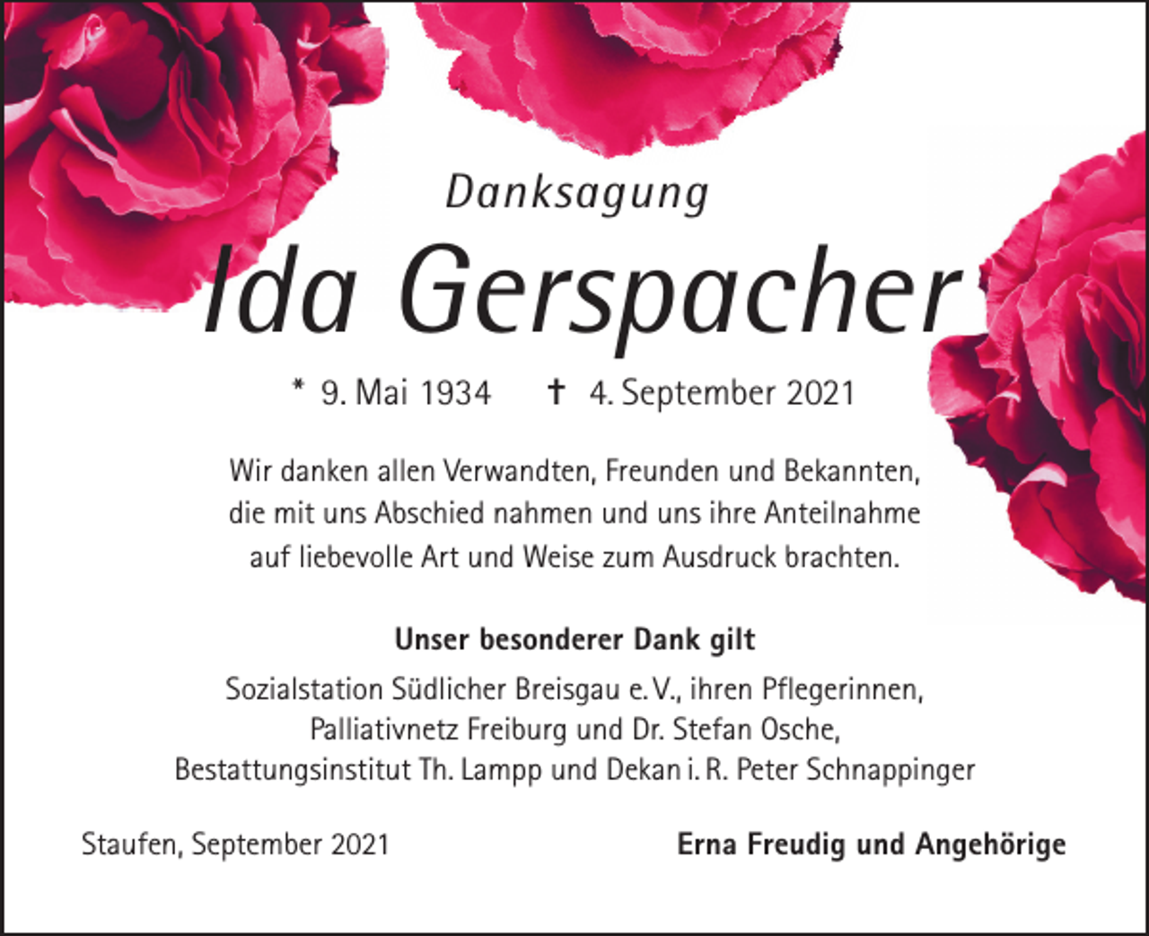 <p>Danksagung</p><p>Ida Gerspacher<br />* 9. Mai 1934</p><p>✝ 4. September 2021</p><p>Wir danken allen Verwandten, Freunden und Bekannten,<br />die mit uns Abschied nahmen und uns ihre Anteilnahme<br />auf liebevolle Art und Weise zum Ausdruck brachten.<br />Unser besonderer Dank gilt<br />Sozialstation Südlicher Breisgau e. V., ihren Pflegerinnen,<br />Palliativnetz Freiburg und Dr. Stefan Osche,<br />Bestattungsinstitut Th. Lampp und Dekan i. R. Peter Schnappinger<br />Staufen, September 2021</p><p>Erna Freudig und Angehörige</p>