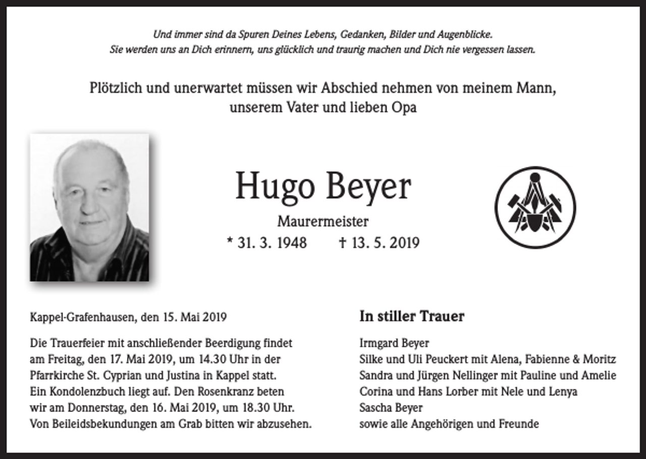 <p>Und immer sind da Spuren Deines Lebens, Gedanken, Bilder und Augenblicke.<br />Sie werden uns an Dich erinnern, uns glücklich und traurig machen und Dich nie vergessen lassen.</p><p>Plötzlich und unerwartet müssen wir Abschied nehmen von meinem Mann,<br />unserem Vater und lieben Opa</p><p>Hugo Beyer<br />Maurermeister<br />* 31. 3. 1948 † 13. 5. 2019</p><p>Kappel-Grafenhausen, den 15. Mai 2019</p><p>In stiller Trauer</p><p>Die Trauerfeier mit anschließender Beerdigung findet<br />am Freitag, den 17. Mai 2019, um 14.30 Uhr in der<br />Pfarrkirche St. Cyprian und Justina in Kappel statt.<br />Ein Kondolenzbuch liegt auf. Den Rosenkranz beten<br />wir am Donnerstag, den 16. Mai 2019, um 18.30 Uhr.<br />Von Beileidsbekundungen am Grab bitten wir abzusehen.</p><p>Irmgard Beyer<br />Silke und Uli Peuckert mit Alena, Fabienne &amp; Moritz<br />Sandra und Jürgen Nellinger mit Pauline und Amelie<br />Corina und Hans Lorber mit Nele und Lenya<br />Sascha Beyer<br />sowie alle Angehörigen und Freunde</p>