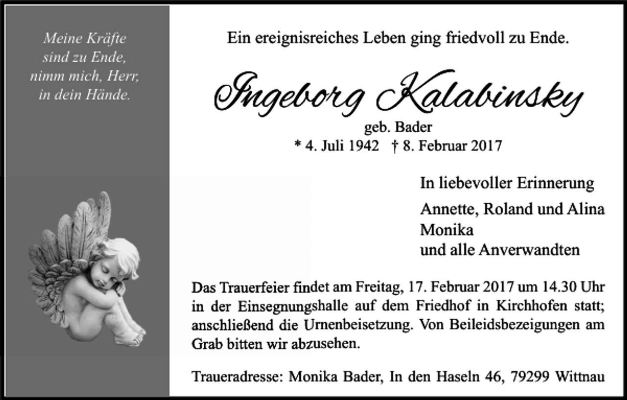 <p>Meine Kräfte<br />sind zu Ende,<br />nimm mich, Herr,<br />in dein Hände.</p><p>Ein ereignisreiches Leben ging friedvoll zu Ende.</p><p>Ingeborg Kalabinsky<br />geb. Bader<br />* 4. Juli 1942 † 8. Februar 2017</p><p>In liebevoller Erinnerung<br />Annette, Roland und Alina<br />Monika<br />und alle Anverwandten<br />Das Trauerfeier findet am Freitag, 17. Februar 2017 um 14.30 Uhr<br />in der Einsegnungshalle auf dem Friedhof in Kirchhofen statt;<br />anschließend die Urnenbeisetzung. Von Beileidsbezeigungen am<br />Grab bitten wir abzusehen.<br />Traueradresse: Monika Bader, In den Haseln 46, 79299 Wittnau</p>