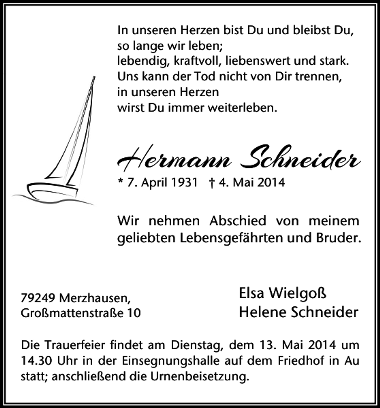 <p>In unseren Herzen bist Du und bleibst Du,<br />so lange wir leben;<br />lebendig, kraftvoll, liebenswert und stark.<br />Uns kann der Tod nicht von Dir trennen,<br />in unseren Herzen<br />wirst Du immer weiterleben.</p><p>Hermann Schneider<br />* 7. April 1931 † 4. Mai 2014</p><p>Wir nehmen Abschied von meinem<br />geliebten Lebensgefährten und Bruder.</p><p>79249 Merzhausen,<br />Großmattenstraße 10</p><p>Elsa Wielgoß<br />Helene Schneider</p><p>Die Trauerfeier findet am Dienstag, dem 13. Mai 2014 um<br />14.30 Uhr in der Einsegnungshalle auf dem Friedhof in Au<br />statt; anschließend die Urnenbeisetzung.</p>