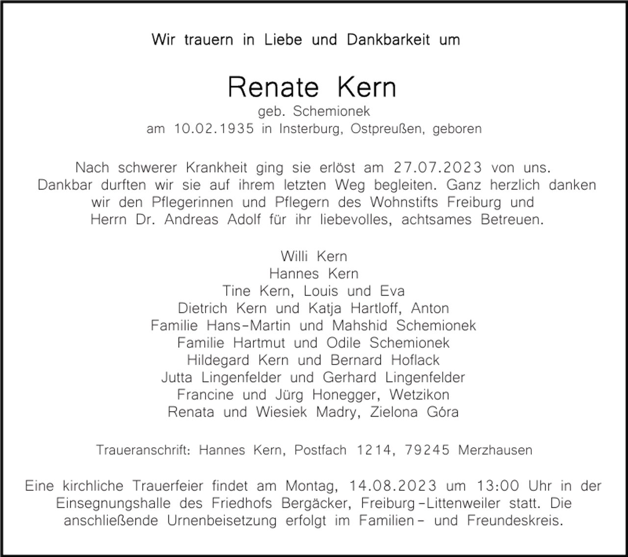 <p>geb. Schemionek<br />am 10.02.1935 in Insterburg, Ostpreußen, geboren</p><p>schwerer Krankheit ging sie erlöst am 27.07.2023 von uns.<br />BildNach<br />einfügen<br />Dankbar durften wir sie auf ihrem letzten Weg begleiten. Ganz herzlich danken<br />wir den Pflegerinnen und Pflegern des Wohnstifts Freiburg und<br />Herrn Dr. Andreas Adolf für ihr liebevolles, achtsames Betreuen.<br />Willi Kern<br />Hannes Kern<br />Tine Kern, Louis und Eva<br />Dietrich Kern und Katja Hartloff, Anton<br />Familie Hans-Martin und Mahshid Schemionek<br />Familie Hartmut und Odile Schemionek<br />Hildegard Kern und Bernard Hoflack<br />Jutta Lingenfelder und Gerhard Lingenfelder<br />Francine und Jürg Honegger, Wetzikon<br />Renata und Wiesiek Madry, Zielona Góra<br />Traueranschrift: Hannes Kern, Postfach 1214, 79245 Merzhausen</p><p>Eine kirchliche Trauerfeier findet am Montag, 14.08.2023 um 13:00 Uhr in der<br />Einsegnungshalle des Friedhofs Bergäcker, Freiburg -Littenweiler statt. Die<br />anschließende Urnenbeisetzung erfolgt im Familien - und Freundeskreis.</p>