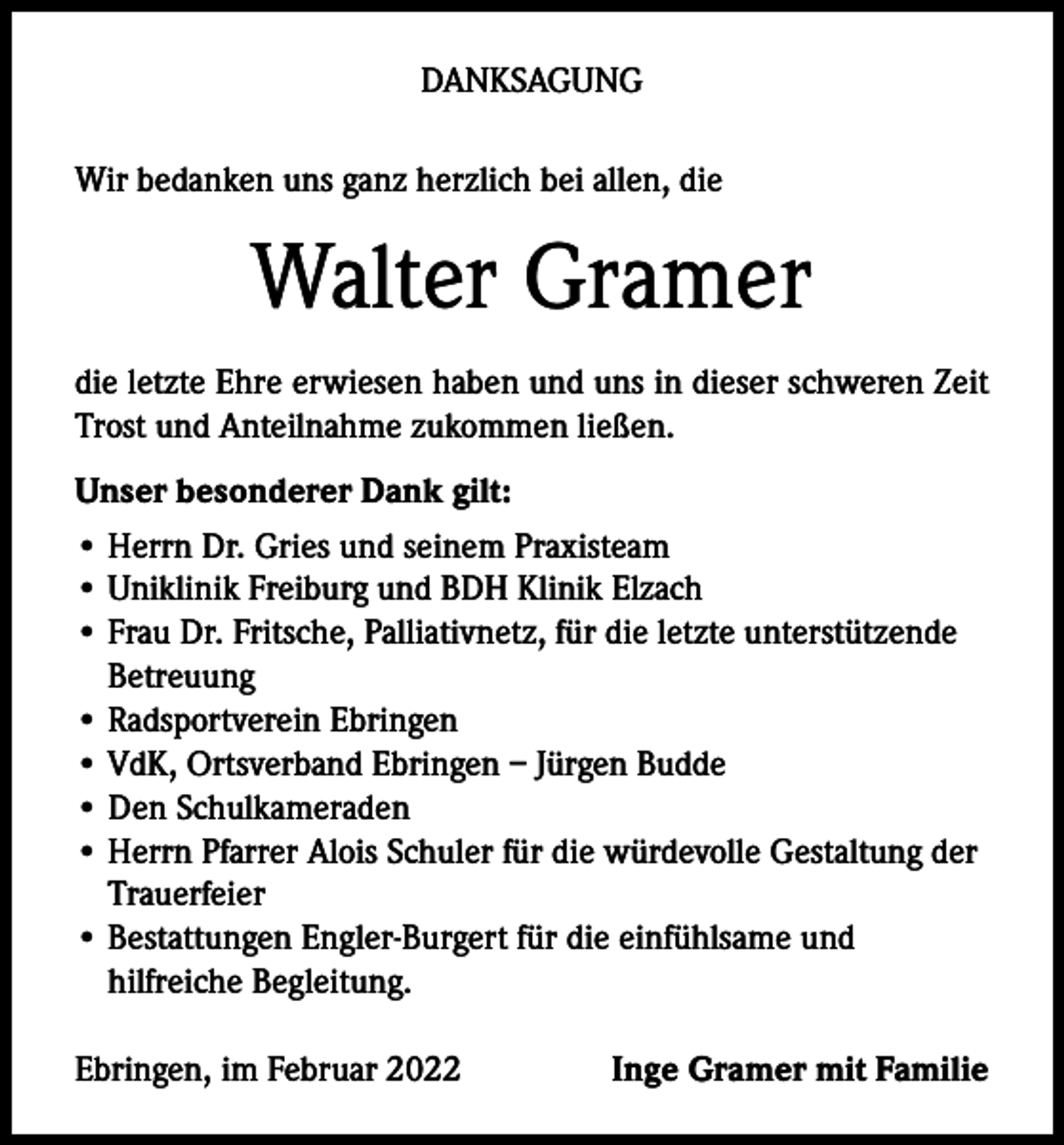 <p>DANKSAGUNG<br />Wir bedanken uns ganz herzlich bei allen, die</p><p>Walter Gramer<br />die letzte Ehre erwiesen haben und uns in dieser schweren Zeit<br />Trost und Anteilnahme zukommen ließen.<br />Unser besonderer Dank gilt:<br />• Herrn Dr. Gries und seinem Praxisteam<br />• Uniklinik Freiburg und BDH Klinik Elzach<br />• Frau Dr. Fritsche, Palliativnetz, für die letzte unterstützende<br />Betreuung<br />• Radsportverein Ebringen<br />• VdK, Ortsverband Ebringen – Jürgen Budde<br />• Den Schulkameraden<br />• Herrn Pfarrer Alois Schuler für die würdevolle Gestaltung der<br />Trauerfeier<br />• Bestattungen Engler-Burgert für die einfühlsame und<br />hilfreiche Begleitung.<br />Ebringen, im Februar 2022</p><p>Inge Gramer mit Familie</p>