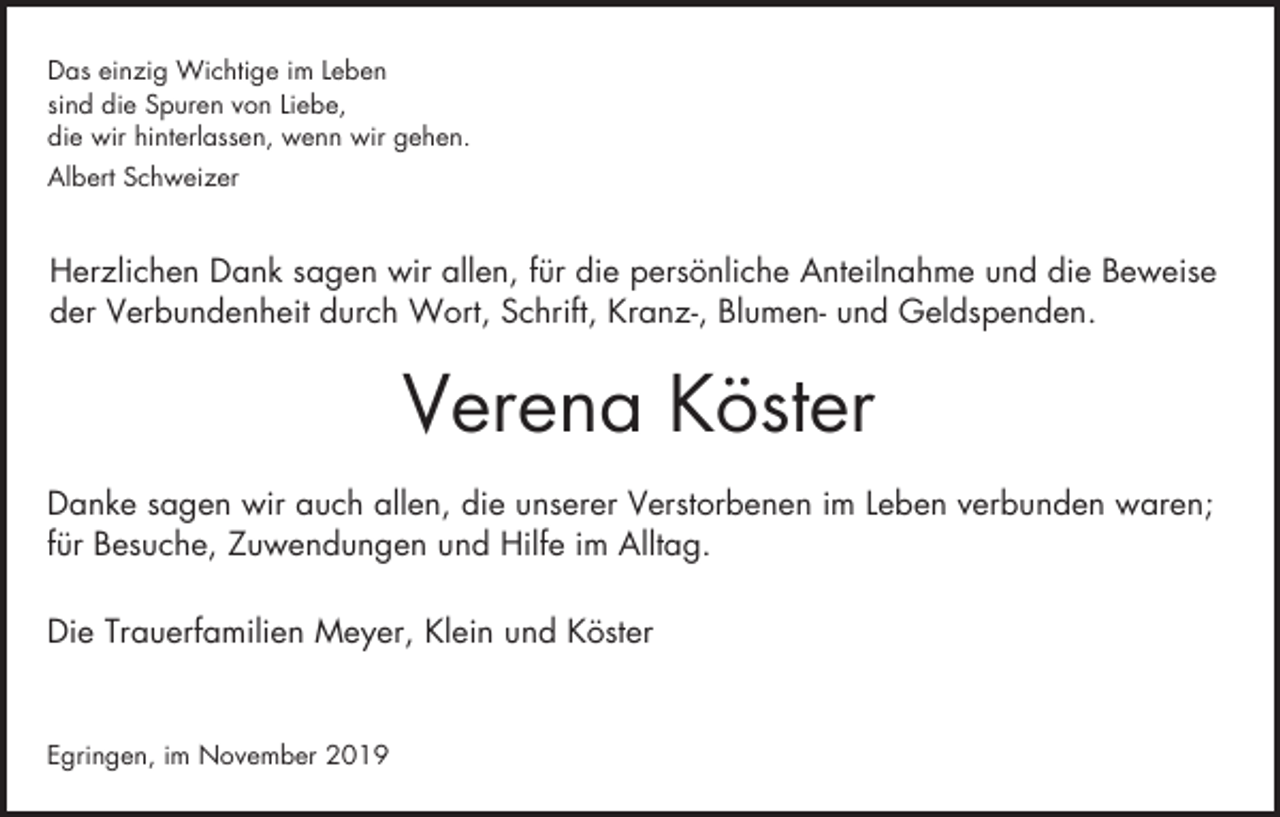 <p>Das einzig Wichtige im Leben<br />sind die Spuren von Liebe,<br />die wir hinterlassen, wenn wir gehen.<br />Albert Schweizer</p><p>Herzlichen Dank sagen wir allen, für die persönliche Anteilnahme und die Beweise<br />der Verbundenheit durch Wort, Schrift, Kranz-, Blumen- und Geldspenden.</p><p>Verena Köster<br />Danke sagen wir auch allen, die unserer Verstorbenen im Leben verbunden waren;<br />für Besuche, Zuwendungen und Hilfe im Alltag.<br />Die Trauerfamilien Meyer, Klein und Köster</p><p>Egringen, im November 2019</p>
