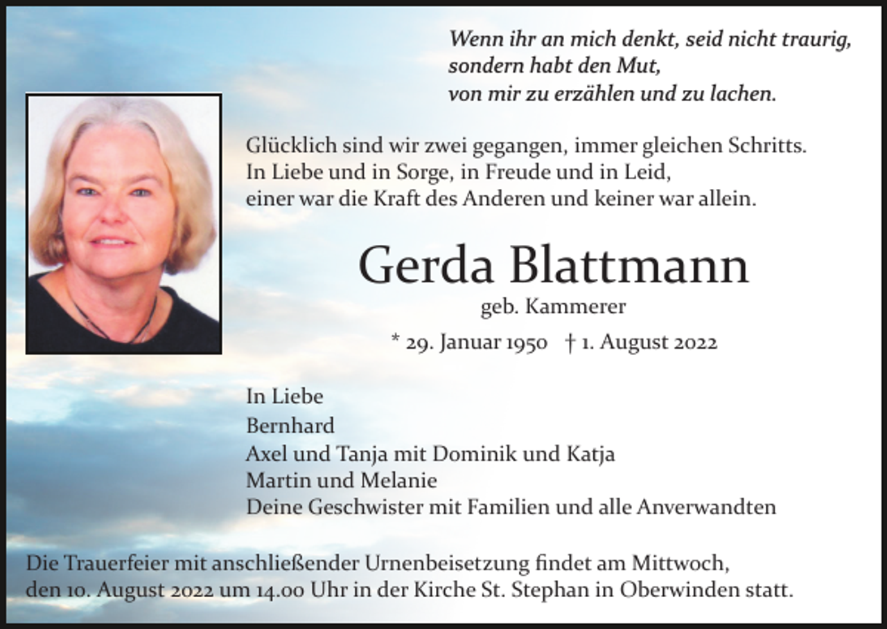 <p>Wenn ihr an mich denkt, seid nicht traurig,<br />sondern habt den Mut,<br />von mir zu erzählen und zu lachen.<br />Glücklich sind wir zwei gegangen, immer gleichen Schritts.<br />In Liebe und in Sorge, in Freude und in Leid,<br />einer war die Kraft des Anderen und keiner war allein.</p><p>Gerda Blattmann<br />geb. Kammerer<br />* 29. Januar 1950 † 1. August 2022<br />In Liebe<br />Bernhard<br />Axel und Tanja mit Dominik und Katja<br />Martin und Melanie<br />Deine Geschwister mit Familien und alle Anverwandten<br />Die Trauerfeier mit anschließender Urnenbeisetzung ﬁndet am Mittwoch,<br />den 10. August 2022 um 14.00 Uhr in der Kirche St. Stephan in Oberwinden statt.</p>