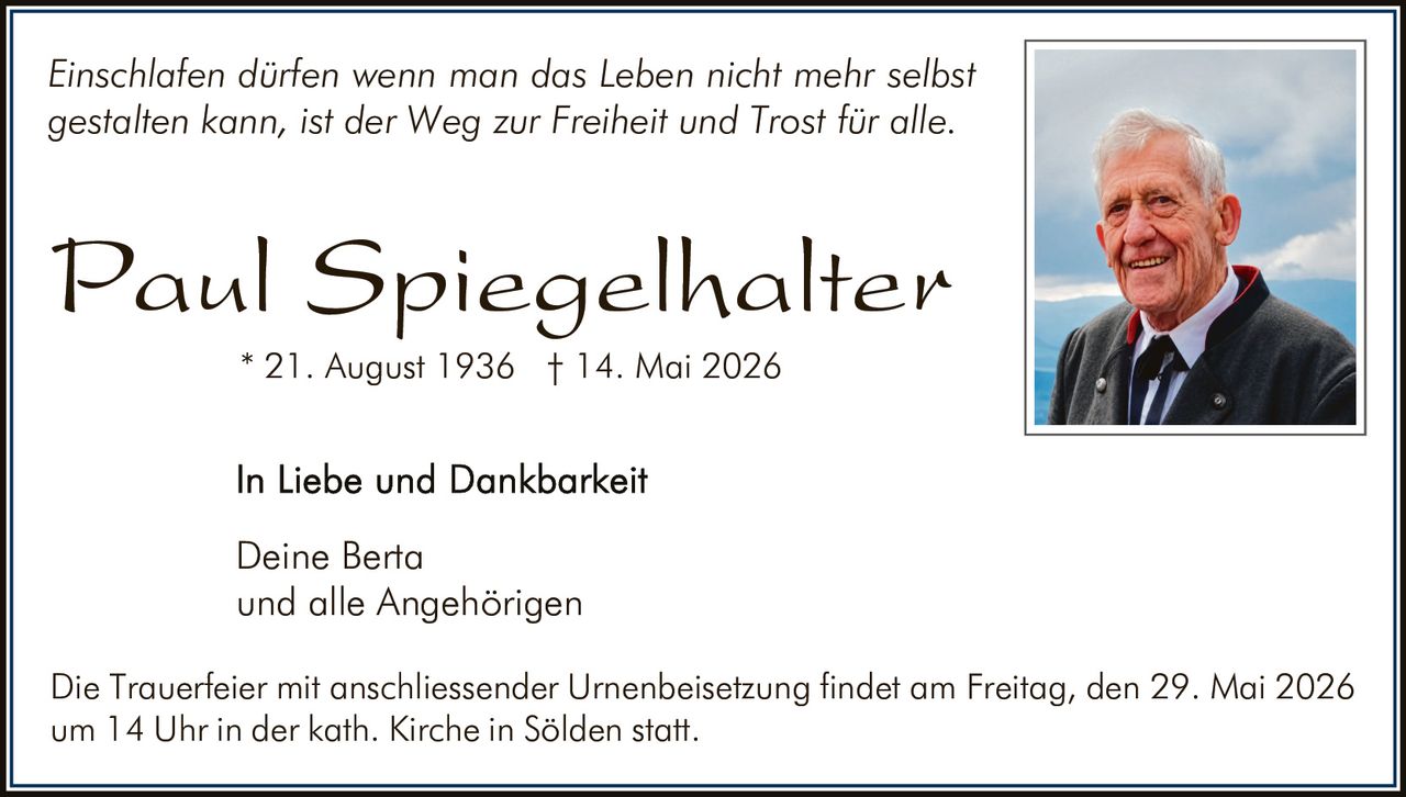 <p>Einschlafen dürfen wenn man das Leben nicht mehr selbst gestalten kann, ist der Weg zur Freiheit und Trost für alle.</p><p><strong>Paul Spiegelhalter</strong><br>* 21. August 1936 † 14. Mai 2026</p><p>In Liebe und Dankbarkeit<br>Deine Berta<br>und alle Angehörigen</p><p>Die Trauerfeier mit anschliessender Urnenbeisetzung findet am Freitag, den 29. Mai 2026 um 14 Uhr in der kath. Kirche in Sölden statt.</p>