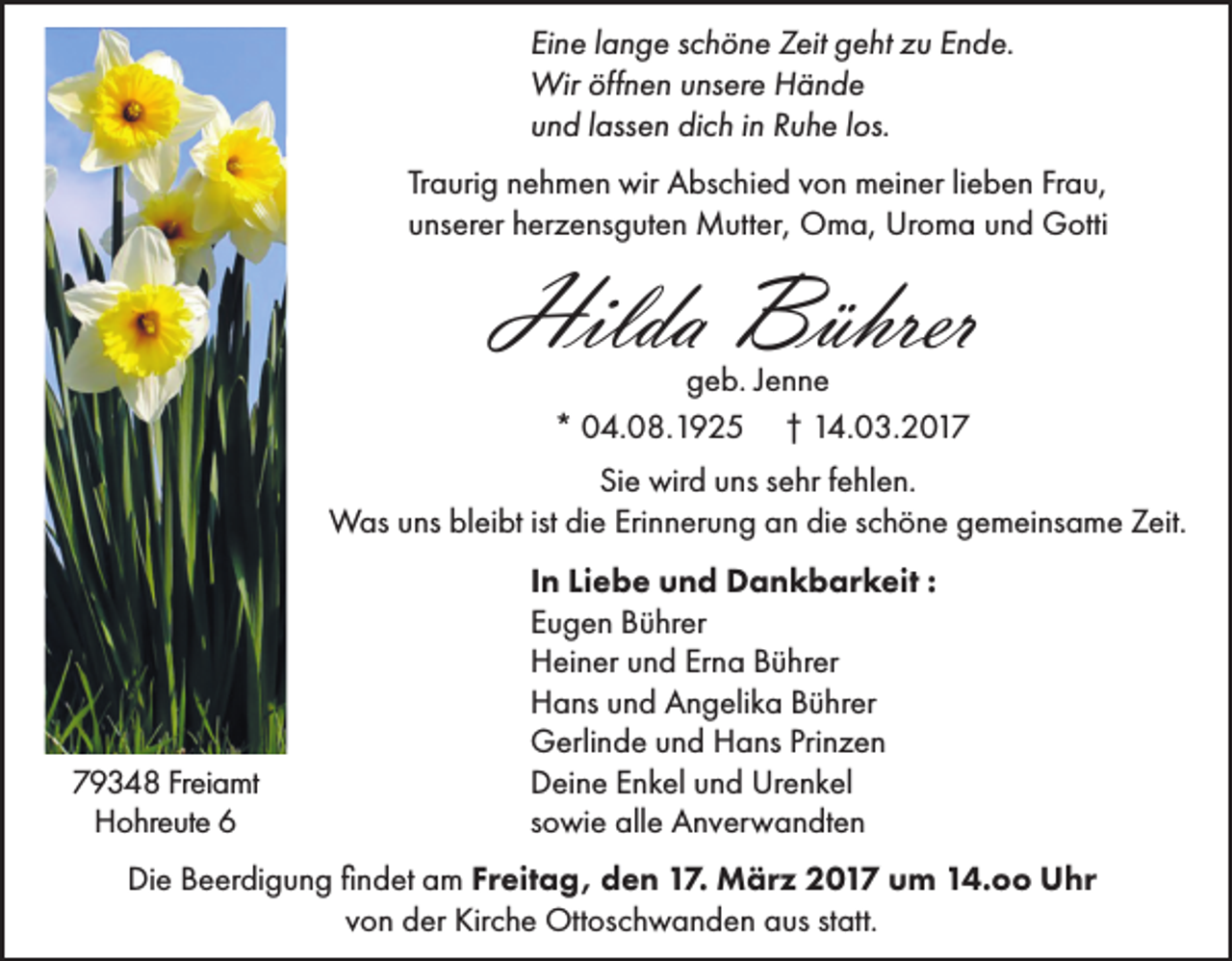 <p>Eine lange schöne Zeit geht zu Ende.<br />Wir öffnen unsere Hände<br />und lassen dich in Ruhe los.<br />Traurig nehmen wir Abschied von meiner lieben Frau,<br />unserer herzensguten Mutter, Oma, Uroma und Gotti</p><p>Hilda Bührer<br />geb. Jenne<br />* 04.08.1925 † 14.03.2017</p><p>Sie wird uns sehr fehlen.<br />Was uns bleibt ist die Erinnerung an die schöne gemeinsame Zeit.</p><p>79348 Freiamt<br />Hohreute 6</p><p>In Liebe und Dankbarkeit :<br />Eugen Bührer<br />Heiner und Erna Bührer<br />Hans und Angelika Bührer<br />Gerlinde und Hans Prinzen<br />Deine Enkel und Urenkel<br />sowie alle Anverwandten</p><p>Die Beerdigung findet am Freitag, den 17. März 2017 um 14.oo Uhr<br />von der Kirche Ottoschwanden aus statt.</p>