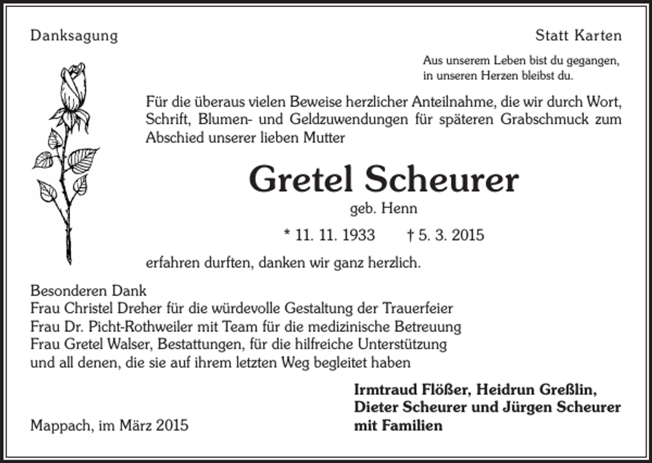 <p>Danksagung</p><p>Statt Karten<br />Aus unserem Leben bist du gegangen,<br />in unseren Herzen bleibst du.</p><p>Für die überaus vielen Beweise herzlicher Anteilnahme, die wir durch Wort,<br />Schrift, Blumen- und Geldzuwendungen für späteren Grabschmuck zum<br />Abschied unserer lieben Mutter</p><p>Gretel Scheurer<br />geb. Henn</p><p>* 11. 11. 1933 † 5. 3. 2015<br />erfahren durften, danken wir ganz herzlich.<br />Besonderen Dank<br />Frau Christel Dreher für die würdevolle Gestaltung der Trauerfeier<br />Frau Dr. Picht-Rothweiler mit Team für die medizinische Betreuung<br />Frau Gretel Walser, Bestattungen, für die hilfreiche Unterstützung<br />und all denen, die sie auf ihrem letzten Weg begleitet haben</p><p>Mappach, im März 2015</p><p>Irmtraud Flößer, Heidrun Greßlin,<br />Dieter Scheurer und Jürgen Scheurer<br />mit Familien</p>