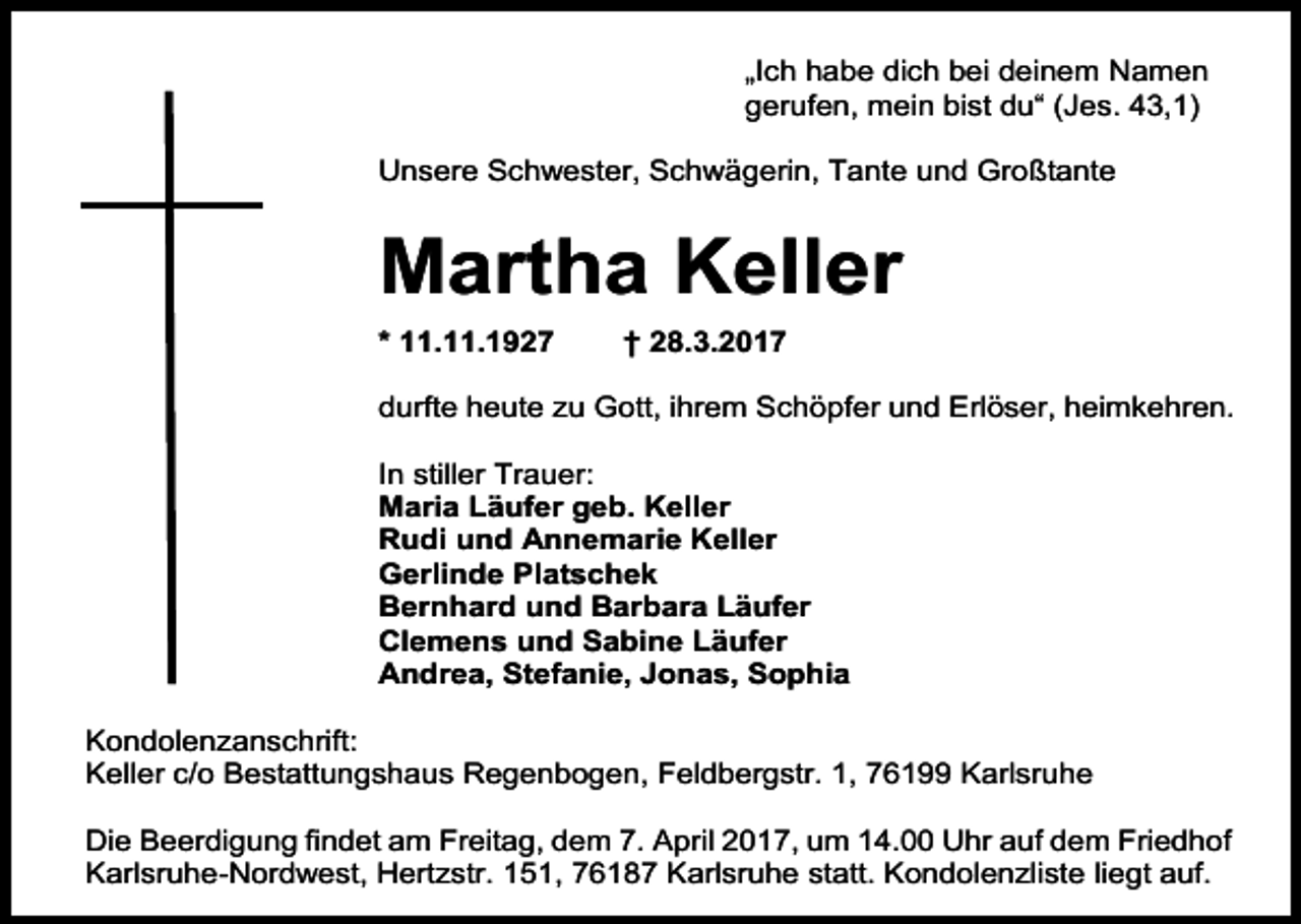 <p>„Ich habe dich bei deinem Namen<br />gerufen, mein bist du“ (Jes. 43,1)<br />Unsere Schwester, Schwägerin, Tante und Großtante</p><p>Martha Keller<br />* 11.11.1927</p><p>† 28.3.2017</p><p>durfte heute zu Gott, ihrem Schöpfer und Erlöser, heimkehren.<br />In stiller Trauer:<br />Maria Läufer geb. Keller<br />Rudi und Annemarie Keller<br />Gerlinde Platschek<br />Bernhard und Barbara Läufer<br />Clemens und Sabine Läufer<br />Andrea, Stefanie, Jonas, Sophia<br />Kondolenzanschrift:<br />Keller c/o Bestattungshaus Regenbogen, Feldbergstr. 1, 76199 Karlsruhe<br />Die Beerdigung findet am Freitag, dem 7. April 2017, um 14.00 Uhr auf dem Friedhof<br />Karlsruhe-Nordwest, Hertzstr. 151, 76187 Karlsruhe statt. Kondolenzliste liegt auf.</p>