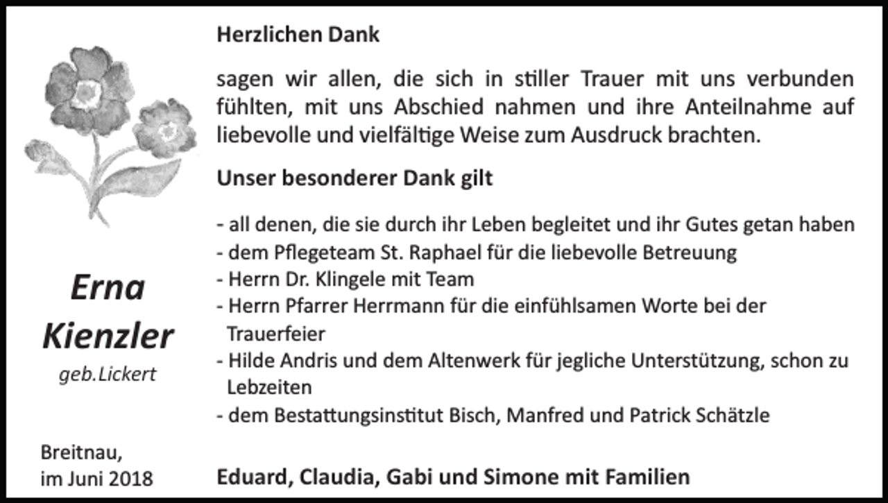 <p>HHerzlichen<br />erzli c h e n DDank<br />a nk<br />ssagen<br />a g e n wir<br />wir allen,<br />all e n, die<br />di e si<br />c h iin<br />n ss�ller<br />�ll er Tr<br />a u er mit<br />mit uuns<br />ns vverbunden<br />er b u n d e n<br />sich<br />Trauer<br />ffühlten,<br />ü hlt e n, mit<br />mit uns<br />u ns Abschied<br />A bs c hi ed nnahmen<br />a h m e n uund<br />n d iihre<br />hr e Anteilnahme<br />A nt eil n a h m e aauf<br />uf<br />li e b e v oll e und<br />u n d vielfäl�ge<br />vi elf äl � g e Weise<br />Weis e zzum<br />u m Ausdruck<br />A us dr u c k brachten.<br />br a c ht e n.<br />liebevolle<br />gilt<br />UUnser<br />ns er bbesonderer<br />es o n d er er DDank<br />a n k gilt</p><p>Er n a<br />Erna<br />Ki<br />e nzl er<br />Kienzler</p><p>all denen,<br />d e n e n, die<br />di e sisiee durch<br />d ur c h iihr<br />h r Leben<br />L e b e n begleitet<br />b e gl eit et und<br />u n d iihr<br />hr Gutes<br />G ut es ggetan<br />et a n hhaben<br />aben<br />­­ all<br />die<br />­­ dem<br />d e m Pﬂegeteam<br />P ﬂ e g et e a m St.<br />St. Raphael<br />R a ph a el ffür<br />ür di<br />e liliebevolle<br />e b e v oll e Betreuung<br />B et r e u u n g<br />­­ Herrn<br />H err n Dr.<br />Dr. Klingele<br />Kli n g el e mit<br />mit Team<br />T ea m<br />­­ Herrn<br />H err n Pfarrer<br />Pf arr er Herrmann<br />H err m a n n für<br />f ür die<br />di e einfühlsamen<br />ei nf ü hls a m e n Worte<br />W ort e bei<br />b ei der<br />d er<br />Tr<br />a u erf ei er<br />Trauerfeier<br />Hil d e Andris<br />A n dris und<br />u n d dem<br />d e m Altenwerk<br />Alt e n w er k für<br />f ür jjegliche<br />e gli c h e Unterstützung,<br />U nterst ütz u n g, sschon<br />c h o n zzu<br />u<br />­­ Hilde<br />LLebzeiten<br />e bz eit e n<br />­­ dem<br />d e m Besta�ungsins�tut<br />B est a � u n gsi ns �t ut Bisch,<br />Bis c h, Manfred<br />M a nfr e d und<br />u n d Patrick<br />P atri c k Schätzle<br />S c h ätzl e</p><p>Br eit n a u,<br />Breitnau,<br />iimm Juni<br />J u ni</p><p>EEduard,<br />d u ar d, Claudia,<br />Cl a u di a, Gabi<br />G a bi und<br />u n d SiSimone<br />m o n e mit<br />mit FFamilien<br />a mili e n</p><p>ggeb.Lickert<br />e b. Li c k ert</p>