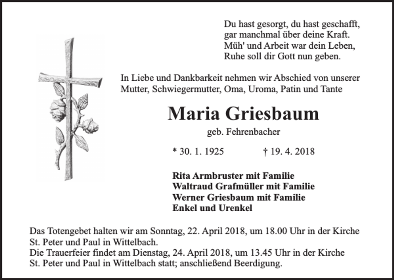 <p>Du hast gesorgt, du hast geschafft,<br />gar manchmal über deine Kraft.<br />Müh' und Arbeit war dein Leben,<br />Ruhe soll dir Gott nun geben.<br />In Liebe und Dankbarkeit nehmen wir Abschied von unserer<br />Mutter, Schwiegermutter, Oma, Uroma, Patin und Tante</p><p>Maria Griesbaum<br />geb. Fehrenbacher</p><p>* 30. 1. 1925</p><p>† 19. 4. 2018</p><p>Rita Armbruster mit Familie<br />Waltraud Grafmüller mit Familie<br />Werner Griesbaum mit Familie<br />Enkel und Urenkel<br />Das Totengebet halten wir am Sonntag, 22. April 2018, um 18.00 Uhr in der Kirche<br />St. Peter und Paul in Wittelbach.<br />Die Trauerfeier findet am Dienstag, 24. April 2018, um 13.45 Uhr in der Kirche<br />St. Peter und Paul in Wittelbach statt; anschließend Beerdigung.</p>