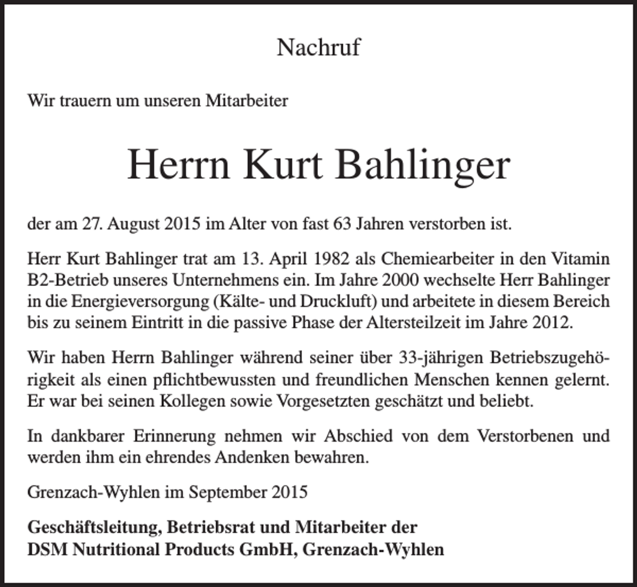 <p>Nachruf<br />Wir trauern um unseren Mitarbeiter</p><p>Herrn Kurt Bahlinger<br />der am 27. August 2015 im Alter von fast 63 Jahren verstorben ist.<br />Herr Kurt Bahlinger trat am 13. April 1982 als Chemiearbeiter in den Vitamin<br />B2-Betrieb unseres Unternehmens ein. Im Jahre 2000 wechselte Herr Bahlinger<br />in die Energieversorgung (Kälte- und Druckluft) und arbeitete in diesem Bereich<br />bis zu seinem Eintritt in die passive Phase der Altersteilzeit im Jahre 2012.<br />Wir haben Herrn Bahlinger während seiner über 33-jährigen Betriebszugehörigkeit als einen pflichtbewussten und freundlichen Menschen kennen gelernt.<br />Er war bei seinen Kollegen sowie Vorgesetzten geschätzt und beliebt.<br />In dankbarer Erinnerung nehmen wir Abschied von dem Verstorbenen und<br />werden ihm ein ehrendes Andenken bewahren.<br />Grenzach-Wyhlen im September 2015<br />Geschäftsleitung, Betriebsrat und Mitarbeiter der<br />DSM Nutritional Products GmbH, Grenzach-Wyhlen</p>