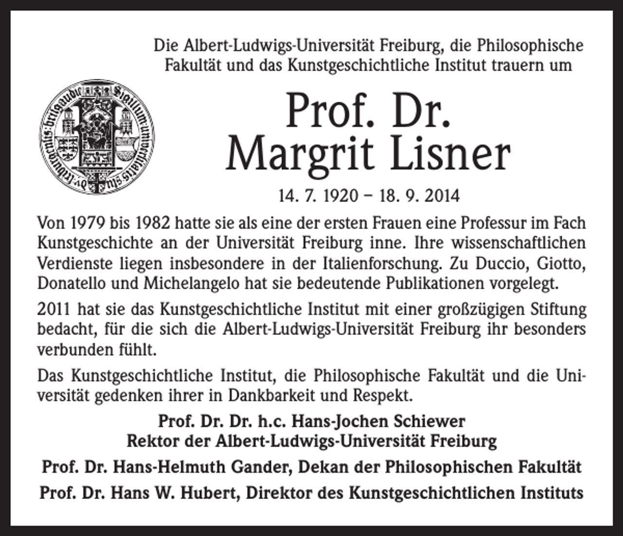 <p>Die Albert-Ludwigs-Universität Freiburg, die Philosophische<br />Fakultät und das Kunstgeschichtliche Institut trauern um</p><p>Prof. Dr.<br />Margrit Lisner<br />14. 7. 1920 – 18. 9. 2014<br />Von 1979 bis 1982 hatte sie als eine der ersten Frauen eine Professur im Fach<br />Kunstgeschichte an der Universität Freiburg inne. Ihre wissenschaftlichen<br />Verdienste liegen insbesondere in der Italienforschung. Zu Duccio, Giotto,<br />Donatello und Michelangelo hat sie bedeutende Publikationen vorgelegt.<br />2011 hat sie das Kunstgeschichtliche Institut mit einer großzügigen Stiftung<br />bedacht, für die sich die Albert-Ludwigs-Universität Freiburg ihr besonders<br />verbunden fühlt.<br />Das Kunstgeschichtliche Institut, die Philosophische Fakultät und die Uni­<br />versität gedenken ihrer in Dankbarkeit und Respekt.<br />Prof. Dr. Dr. h.c. Hans-Jochen Schiewer<br />Rektor der Albert-Ludwigs-Universität Freiburg<br />Prof. Dr. Hans-Helmuth Gander, Dekan der Philosophischen Fakultät<br />Prof. Dr. Hans W. Hubert, Direktor des Kunstgeschichtlichen Instituts</p>