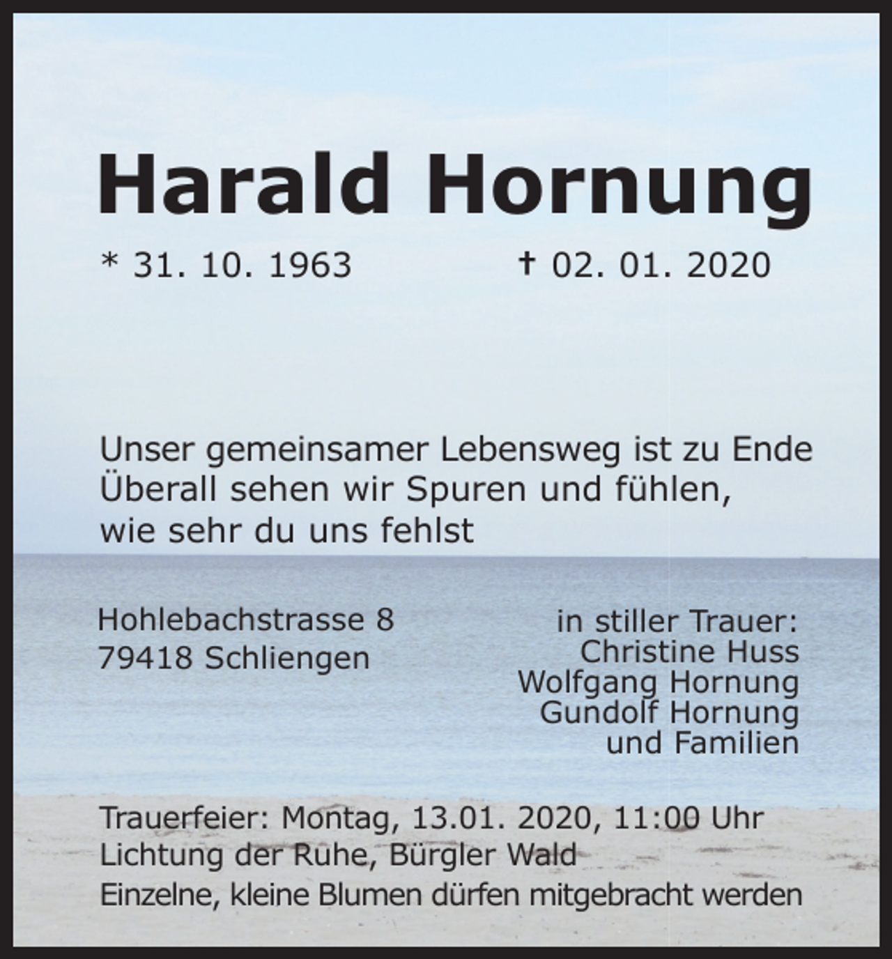 <p>Harald Hornung<br />* 31. 10. 1963</p><p>† 02. 01. 2020</p><p>Unser gemeinsamer Lebensweg ist zu Ende<br />Überall sehen wir Spuren und fühlen,<br />wie sehr du uns fehlst<br />Hohlebachstrasse 8<br />79418 Schliengen</p><p>in stiller Trauer:<br />Christine Huss<br />Wolfgang Hornung<br />Gundolf Hornung<br />und Familien</p><p>Trauerfeier: Montag, 13.01. 2020, 11:00 Uhr<br />Lichtung der Ruhe, Bürgler Wald<br />Einzelne, kleine Blumen dürfen mitgebracht werden</p>