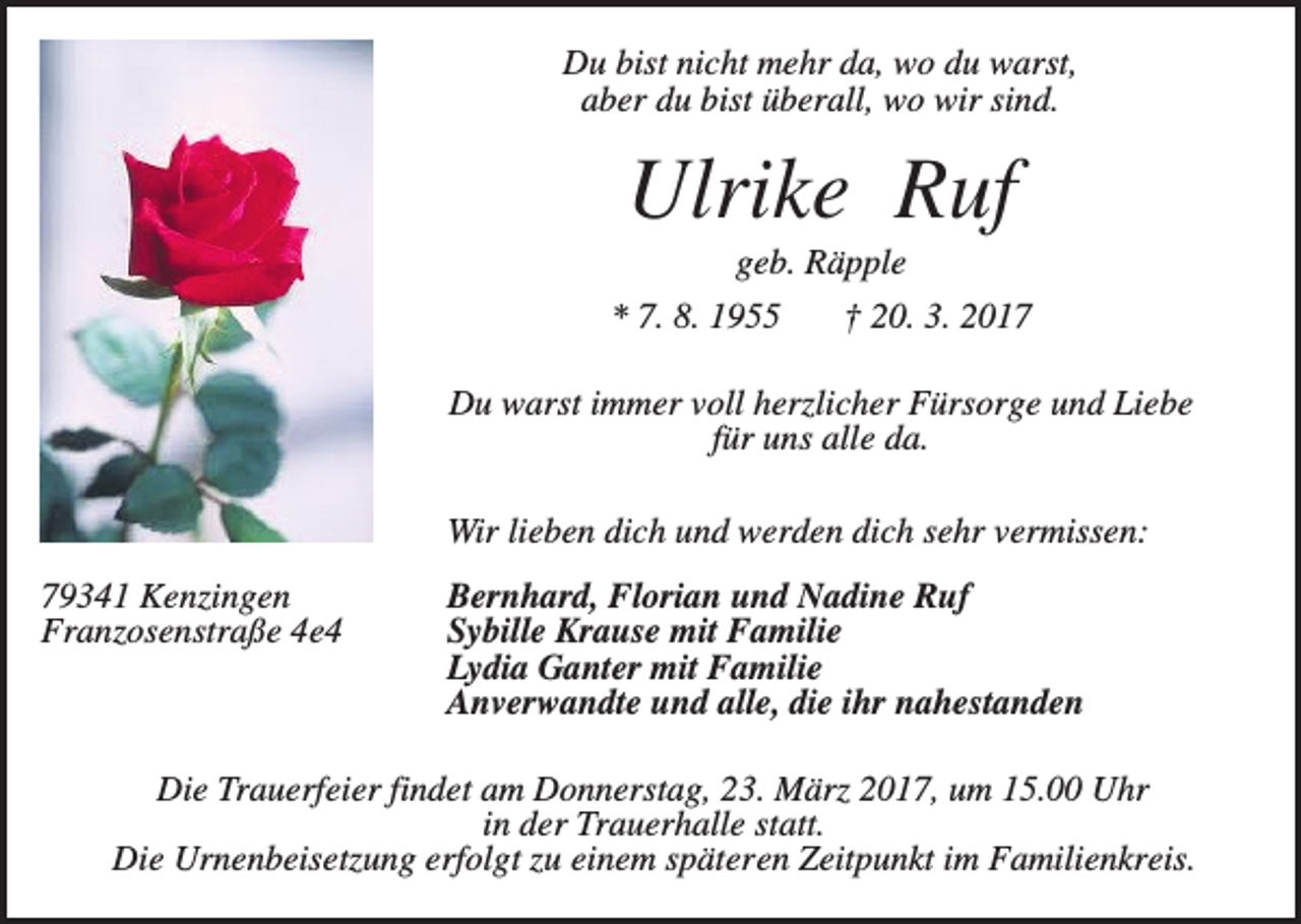 <p>Du bist nicht mehr da, wo du warst,<br />aber du bist überall, wo wir sind.</p><p>Ulrike Ruf<br />geb. Räpple<br />* 7. 8. 1955</p><p>† 20. 3. 2017</p><p>Du warst immer voll herzlicher Fürsorge und Liebe<br />für uns alle da.<br />Wir lieben dich und werden dich sehr vermissen:<br />79341 Kenzingen<br />Franzosenstraße 4e4</p><p>Bernhard, Florian und Nadine Ruf<br />Sybille Krause mit Familie<br />Lydia Ganter mit Familie<br />Anverwandte und alle, die ihr nahestanden</p><p>Die Trauerfeier findet am Donnerstag, 23. März 2017, um 15.00 Uhr<br />in der Trauerhalle statt.<br />Die Urnenbeisetzung erfolgt zu einem späteren Zeitpunkt im Familienkreis.</p>