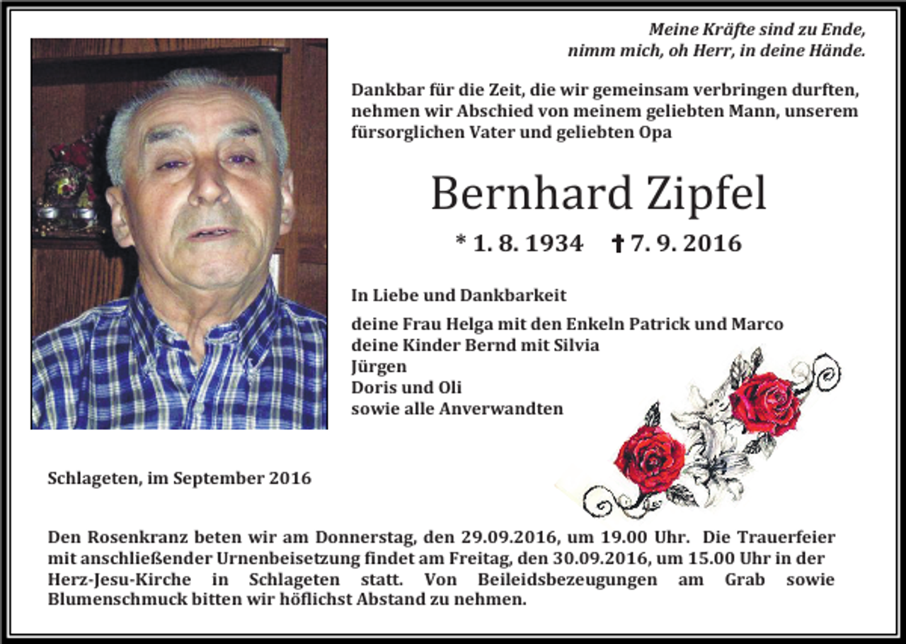 <p>Meine Kräfte sind zu Ende,<br />nimm mich, oh Herr, in deine Hände.<br />Dankbar für die Zeit, die wir gemeinsam verbringen durften,<br />nehmen wir Abschied von meinem geliebten Mann, unserem<br />fürsorglichen Vater und geliebten Opa</p><p>Bernhard Zipfel<br />* 1. 8. 1934</p><p>✝ 7. 9. 2016</p><p>In Liebe und Dankbarkeit<br />deine Frau Helga mit den Enkeln Patrick und Marco<br />deine Kinder Bernd mit Silvia<br />Jürgen<br />Doris und Oli<br />sowie alle Anverwandten</p><p>Schlageten, im September 2016<br />Den Rosenkranz beten wir am Donnerstag, den 29.09.2016, um 19.00 Uhr. Die Trauerfeier<br />mit anschließender Urnenbeisetzung findet am Freitag, den 30.09.2016, um 15.00 Uhr in der<br />Herz-Jesu-Kirche in Schlageten statt. Von Beileidsbezeugungen am Grab sowie<br />Blumenschmuck bitten wir höflichst Abstand zu nehmen.</p>